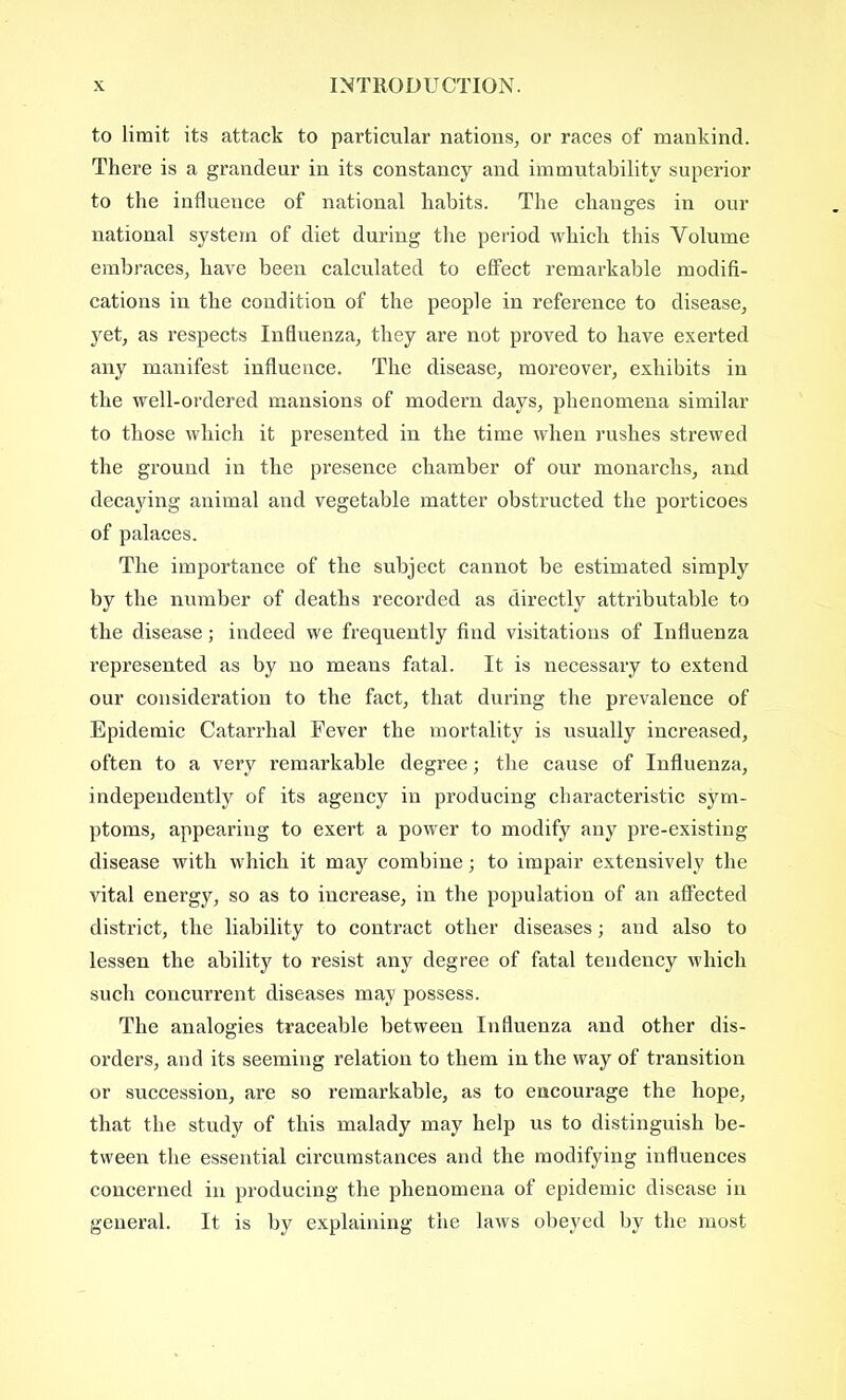 to limit its attack to particular nations, or races of mankind. There is a grandeur in its constancy and immutability superior to the influence of national habits. The changes in our national system of diet during the period which this Volume embraces, have been calculated to effect remarkable modifi- cations in the condition of the people in reference to disease, yet, as respects Influenza, they are not proved to have exerted any manifest influence. The disease, moreover, exhibits in the well-ordered mansions of modern days, phenomena similar to those which it presented in the time when rushes strewed the ground in the presence chamber of our monarchs, and decaying animal and vegetable matter obstructed the porticoes of palaces. The importance of the subject cannot be estimated simply by the number of deaths recorded as directly attributable to the disease; indeed we frequently find visitations of Influenza represented as by no means fatal. It is necessary to extend our consideration to the fact, that during the prevalence of Epidemic Catarrhal Fever the mortality is usually increased, often to a very remarkable degree; the cause of Influenza, independently of its agency in producing characteristic sym- ptoms, appearing to exert a power to modify any pre-existing- disease with which it may combine; to impair extensively the vital energy, so as to increase, in the population of an affected district, the liability to contract other diseases; and also to lessen the ability to resist any degree of fatal tendency which such concurrent diseases may possess. The analogies traceable between Influenza and other dis- orders, and its seeming relation to them in the way of transition or succession, are so remarkable, as to encourage the hope, that the study of this malady may help us to distinguish be- tween the essential circumstances and the modifying influences concerned in producing the phenomena of epidemic disease in general. It is by explaining the laws obeyed by the most