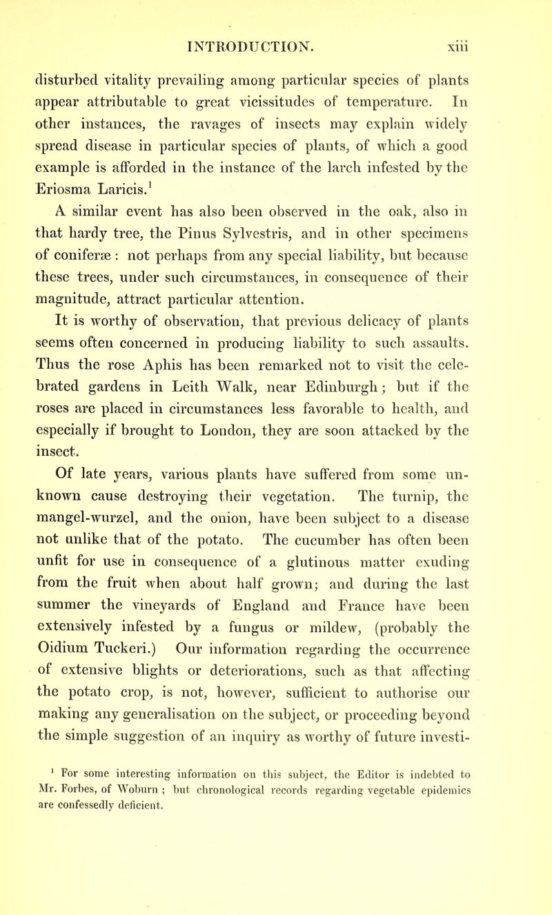 disturbed vitality prevailing among particular species of plants appear attributable to great vicissitudes of temperature. In other instances, the ravages of insects may explain widely spread disease in particular species of plants, of which a good example is afforded in the instance of the larch infested by the Eriosma Laricis.1 A similar event has also been observed in the oak, also in that hardy tree, the Pinus Sylvestris, and in other specimens of coniferse : not perhaps from any special liability, but because these trees, under such circumstances, in consequence of their magnitude, attract particular attention. It is worthy of observation, that previous delicacy of plants seems often concerned in producing liability to such assaults. Thus the rose Aphis has been remarked not to visit the cele- brated gardens in Leith Walk, near Edinburgh; but if the roses are placed in circumstances less favorable to health, and especially if brought to London, they are soon attacked by the insect. Of late years, various plants have suffered from some un- known cause destroying their vegetation. The turnip, the mangel-wurzel, and the onion, have been subject to a disease not unlike that of the potato. The cucumber bas often been unfit for use in consequence of a glutinous matter exuding from the fruit when about half grown; and during the last summer the vineyards of England and France have been extensively infested by a fungus or mildew, (probably the Oidium Tuckeri.) Our information regarding the occurrence of extensive blights or deteriorations, such as that affecting the potato crop, is not, however, sufficient to authorise our making any generalisation on the subject, or proceeding beyond the simple suggestion of an inquiry as worthy of future investi- 1 For some interesting information on this subject, the Editor is indebted to Mr. Forbes, of Woburn ; but chronological records regarding vegetable epidemics are confessedly deficient.