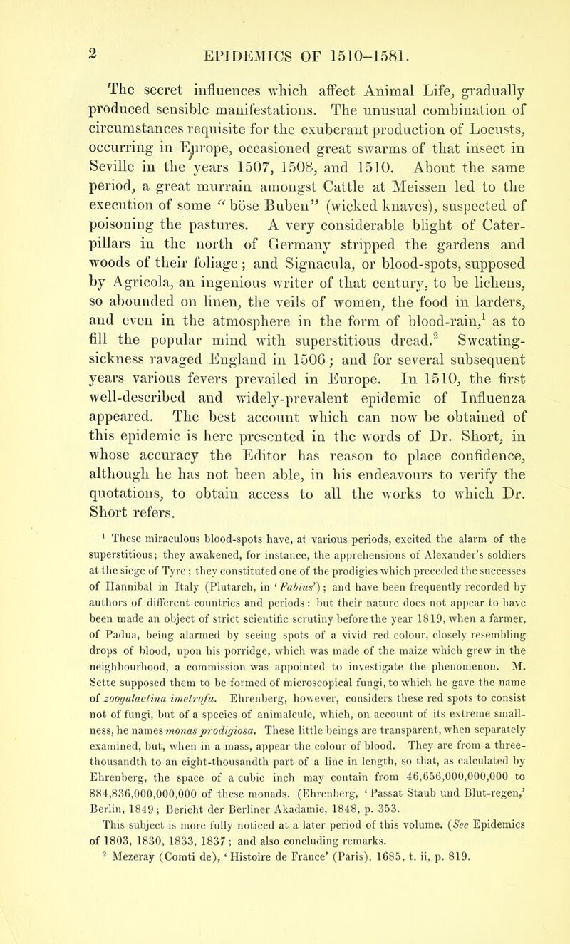 The secret influences which affect Animal Life, gradually produced sensible manifestations. The unusual combination of circumstances requisite for the exuberant production of Locusts, occurring in Europe, occasioned great swarms of that insect in Seville in the years 1507, 1508, and 1510. About the same period, a great murrain amongst Cattle at Meissen led to the execution of some “ bose Buben” (wicked knaves), suspected of poisoning the pastures. A very considerable blight of Cater- pillars in the north of Germany stripped the gardens and woods of their foliage; and Signacula, or blood-spots, supposed by Agricola, an ingenious writer of that century, to be lichens, so abounded on linen, the veils of women, the food in larders, and even in the atmosphere in the form of blood-rain,1 as to fill the popular mind with superstitious dread.2 Sweating- sickness ravaged England in 1506; and for several subsequent years various fevers prevailed in Europe. In 1510, the first well-described and widely-prevalent epidemic of Influenza appeared. The best account which can now be obtained of this epidemic is here presented in the words of Dr. Short, in whose accuracy the Editor has reason to place confidence, although he has not been able, in his endeavours to verify the quotations, to obtain access to all the works to which Dr. Short refers. 1 These miraculous blood-spots have, at various periods, excited the alarm of the superstitious; they awakened, for instance, the apprehensions of Alexander’s soldiers at the siege of Tyre; they constituted one of the prodigies which preceded the successes of Hannibal in Italy (Plutarch, in ‘ Fabius’) ; and have been frequently recorded by authors of different countries and periods: but their nature does not appear to have been made an object of strict scientific scrutiny before the year 1819, when a farmer, of Padua, being alarmed by seeing spots of a vivid red colour, closely resembling drops of blood, upon his porridge, which was made of the maize which grew in the neighbourhood, a commission was appointed to investigate the phenomenon. M. Sette supposed them to be formed of microscopical fungi, to which he gave the name of zoogalactina imetrofa. Ehrenberg, however, considers these red spots to consist not of fungi, but of a species of animalcule, which, on account of its extreme small- ness, he names monas prodigiosa. These little beings are transparent, when separately examined, but, when in a mass, appear the colour of blood. They are from a three- thousandth to an eight-thousandth part of a line in length, so that, as calculated by Ehrenberg, the space of a cubic inch may contain from 46,656,000,000,000 to 884,836,000,000,000 of these monads. (Ehrenberg, ‘ Passat Staub und Blut-regen,’ Berlin, 1849; Bericht der Berliner Akadamie, 1848, p. 353. This subject is more fully noticed at a later period of this volume. {See Epidemics of 1803, 1830, 1833, 1837; and also concluding remarks.