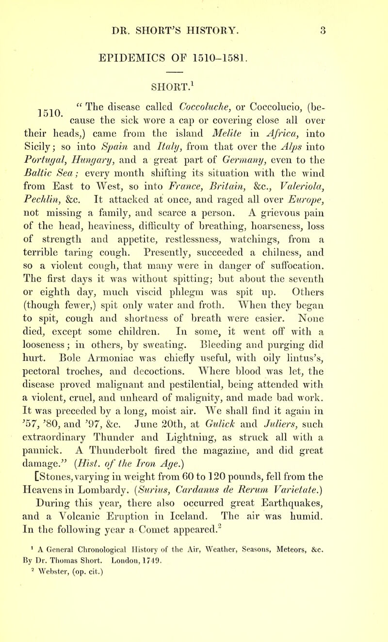 EPIDEMICS OF 1510-1581. SHORT.1 1510 a The disease called Coccoluche, or Coccolucio, (be- cause the sick wore a cap or covering close all over their heads,) came from the island Melite in Africa, into Sicily; so into Spain and Italy, from that over the Alps into Portugal, Hungary, and a great part of Germany, even to the Baltic Sea; every month shifting its situation with the wind from East to West, so into France, Britain, &c., Valeriola, Pechlin, &c. It attacked at once, and raged all over Europe, not missing a family, and scarce a person. A grievous pain of the head, heaviness, difficulty of breathing, hoarseness, loss of strength and appetite, restlessness, watchings, from a terrible taring cough. Presently, succeeded a chilness, and so a violent cough, that many were in danger of suffocation. The first days it was without spitting; but about the seventh or eighth day, much viscid phlegm was spit up. Others (though fewer,) spit only water and froth. When they began to spit, cough and shortness of breath were easier. None died, except some children. In some, it went off with a looseness; in others, by sweating. Bleeding and purging did hurt. Bole Armoniac was chiefly useful, with oily lintus's, pectoral troches, and decoctions. Where blood was let, the disease proved malignant and pestilential, being attended with a violent, cruel, and unheard of malignity, and made bad work. It was preceded by a long, moist air. We shall find it again in '57, '80, and '97, &c. June 20th, at Gulick and Juliers, such extraordinary Thunder and Lightning, as struck all with a pannick. A Thunderbolt fired the magazine, and did great damage.'' (Hist, of the Iron Age.) [Stones, varying in weight from 60 to 120 pounds, fell from the Heavens in Lombardy. (Surius, Cardanus de Rerum Varietate.) During this year, there also occurred great Earthquakes, and a Volcanic Eruption in Iceland. The air was humid. In the following year a Comet appeared. 1 A General Chronological History of the Air, Weather, Seasons, Meteors, &c. By Dr. Thomas Short. London, 1749.