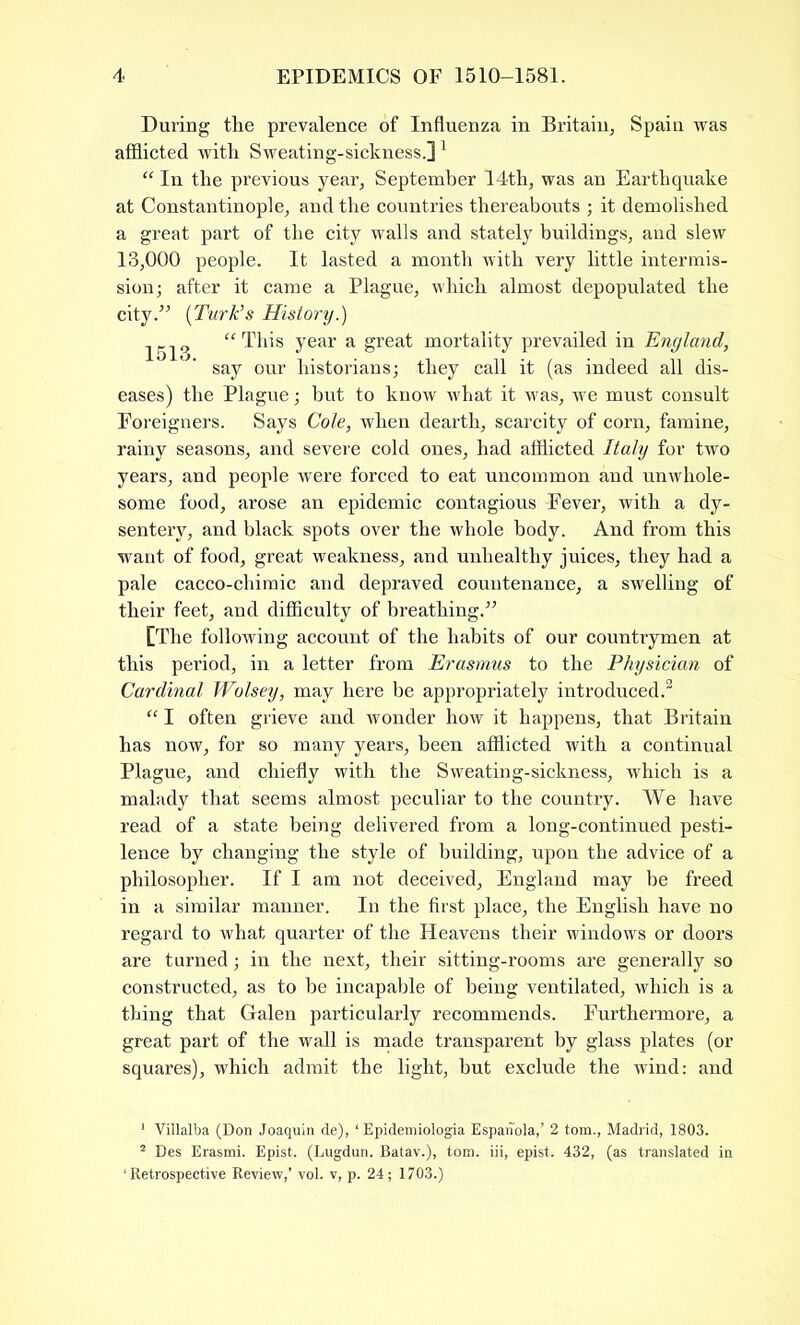 During the prevalence of Influenza in Britain, Spain was afflicted with Sweating-sickness.]1 “ In the previous year, September 14th, was an Earthquake at Constantinople, and the countries thereabouts ; it demolished a great part of the city walls and stately buildings, and slew 13,000 people. It lasted a month with very little intermis- sion; after it came a Plague, which almost depopulated the city.” (Turk’s History.) 1513 “This year a great mortality prevailed in England, say our historians; they call it (as indeed all dis- eases) the Plague; but to know what it was, we must consult Foreigners. Says Cole, when dearth, scarcity of com, famine, rainy seasons, and severe cold ones, had afflicted Italy for two years, and people were forced to eat uncommon and unwhole- some food, arose an epidemic contagious Fever, with a dy- sentery, and black spots over the whole body. And from this want of food, great weakness, and unhealthy juices, they had a pale cacco-chimic and depraved countenance, a swelling of their feet, and difficulty of breathing.” [The following account of the habits of our countrymen at this period, in a letter from Erasmus to the Physician of Cardinal Wolsey, may here be appropriately introduced.2 “ I often grieve and wonder how it happens, that Britain has now, for so many years, been afflicted with a continual Plague, and chiefly with the Sweating-sickness, which is a malady that seems almost peculiar to the country. We have read of a state being delivered from a long-continued pesti- lence by changing the style of building, upon the advice of a philosopher. If I am not deceived, England may be freed in a similar manner. In the first place, the English have no regard to what quarter of the Heavens their windows or doors are turned; in the next, their sitting-rooms are generally so constructed, as to be incapable of being ventilated, which is a thing that Galen particularly recommends. Furthermore, a great part of the wall is made transparent by glass plates (or squares), which admit the light, but exclude the wind: and 1 Villalba (Don Joaquin de), ‘ Epidemiologia Espanola,’ 2 tom., Madrid, 1803. 2 Des Erasmi. Epist. (Lugdun. Batav.), tom. iii, epist. 432, (as translated in ‘Retrospective Review,’ vol. v, p. 24; 1703.)