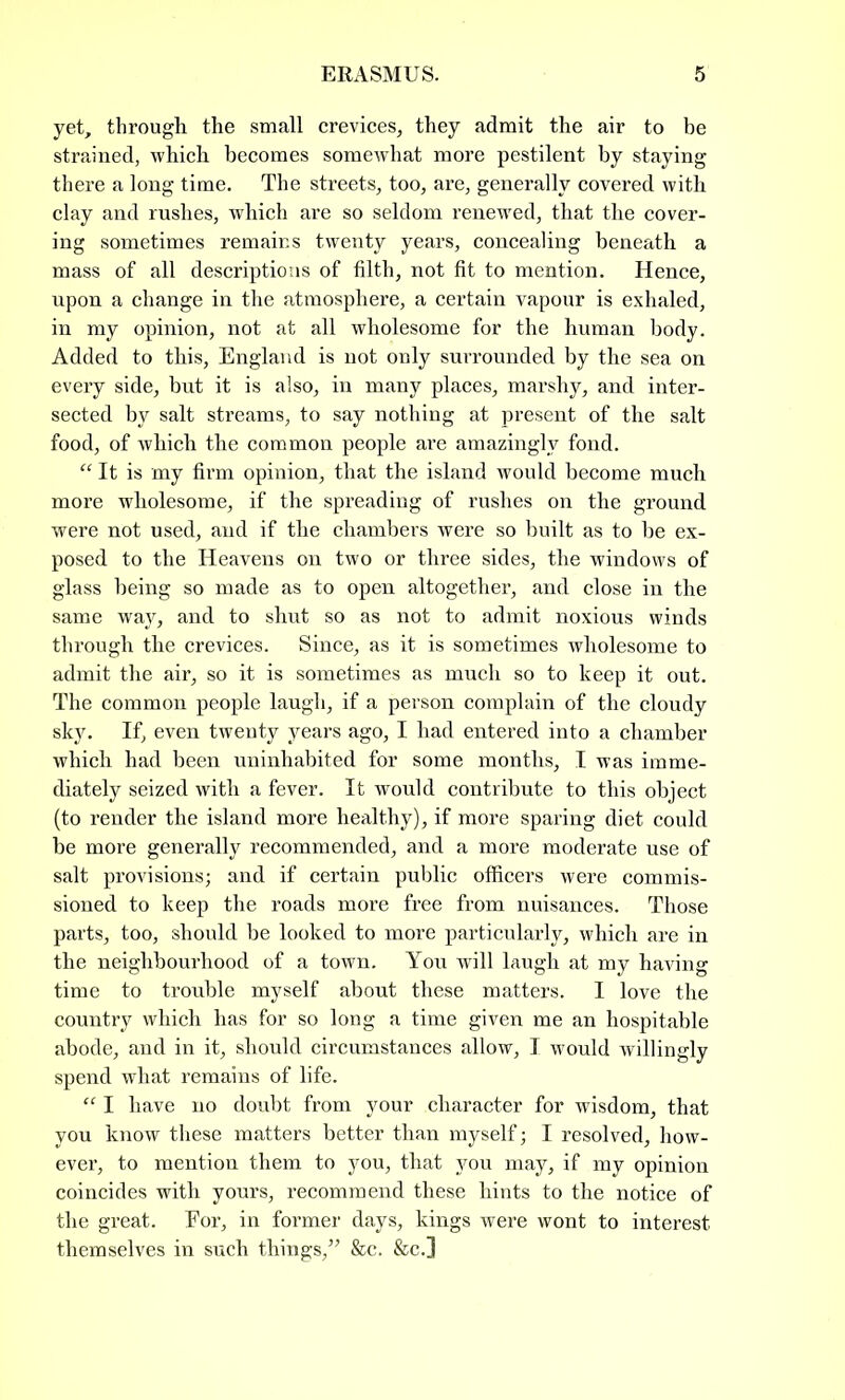 yet, through the small crevices, they admit the air to be strained, which becomes somewhat more pestilent by staying there a long time. The streets, too, are, generally covered with clay and rushes, which are so seldom renewed, that the cover- ing sometimes remains twenty years, concealing beneath a mass of all descriptions of filth, not fit to mention. Hence, upon a change in the atmosphere, a certain vapour is exhaled, in my opinion, not at all wholesome for the human body. Added to this, England is not only surrounded by the sea on every side, hut it is also, in many places, marshy, and inter- sected by salt streams, to say nothing at present of the salt food, of which the common people are amazingly fond. “ It is my firm opinion, that the island would become much more wholesome, if the spreading of rushes on the ground were not used, and if the chambers were so built as to be ex- posed to the Heavens on two or three sides, the windows of glass being so made as to open altogether, and close in the same way, and to shut so as not to admit noxious winds through the crevices. Since, as it is sometimes wholesome to admit the air, so it is sometimes as much so to keep it out. The common people laugh, if a person complain of the cloudy sky. If, even twenty years ago, I had entered into a chamber which had been uninhabited for some months, I was imme- diately seized with a fever. It would contribute to this object (to render the island more healthy), if more sparing diet could be more generally recommended, and a more moderate use of salt provisions; and if certain public officers were commis- sioned to keep the roads more free from nuisances. Those parts, too, should be looked to more particularly, which are in the neighbourhood of a town. You will laugh at my having time to trouble myself about these matters. I love the country which has for so long a time given me an hospitable abode, and in it, should circumstances allow, I would willingly spend what remains of life. “ I have no doubt from your character for wisdom, that you know these matters better than myself; I resolved, how- ever, to mention them to you, that you may, if my opinion coincides with yours, recommend these hints to the notice of the great. Eor, in former days, kings were wont to interest themselves in such things,” &c. &c.]