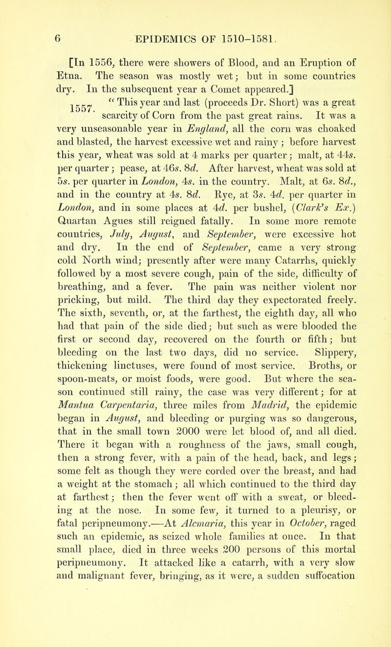 [In 1556, there were showers of Blood, and an Eruption of Etna. The season was mostly wet; hut in some countries dry. In the subsequent year a Comet appeared.] jggp “ This year and last (proceeds Dr. Short) was a great scarcity of Corn from the past great rains. It was a very unseasonable year in England, all the com was choaked and blasted, the harvest excessive wet and rainy; before harvest this year, wheat was sold at 4 marks per quarter; malt, at 44s. per quarter; pease, at 46s. 8d. After harvest, wheat was sold at 5s. per quarter in London, 4s. in the country. Malt, at 6s. 8d., and in the country at 4s. 8c?. Rye, at 3s. 4c?. per quarter in London, and in some places at 4c?. per bushel, (Clark’s Ex.) Quartan Agues still reigned fatally. In some more remote countries, Lily, August, and September, were excessive hot and dry. In the end of September, came a very strong cold North wind; presently after were many Catarrhs, quickly followed by a most severe cough, pain of the side, difficulty of breathing, and a fever. The pain was neither violent nor pricking, hut mild. The third day they expectorated freely. The sixth, seventh, or, at the farthest, the eighth day, all who had that pain of the side died; but such as were blooded the first or second day, recovered on the fourth or fifth; but bleeding on the last two days, did no service. Slippery, thickening linctuses, were found of most service. Broths, or spoon-meats, or moist foods, were good. But where the sea- son continued still rainy, the case was very different; for at Mantua Carpentaria, three miles from Madrid, the epidemic began in August, and bleeding or purging was so dangerous, that in the small town 2000 were let blood of, and all died. There it began with a roughness of the jaws, small cough, then a strong fever, with a pain of the head, hack, and legs; some felt as though they were corded over the breast, and had a weight at the stomach; all which continued to the third day at farthest; then the fever went off with a sweat, or bleed- ing at the nose. In some few, it turned to a pleurisy, or fatal peripneumony.—At Alcmaria, this year in October, raged such an epidemic, as seized whole families at once. In that small place, died in three weeks 200 persons of this mortal peripneumony. It attacked like a catarrh, with a very slow and malignant fever, bringing, as it were, a sudden suffocation