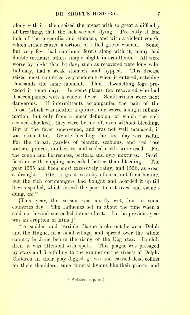 along with it; then seized the breast with so great a difficulty of breathing, that the sick seemed dying. Presently it laid hold of the precordia and stomach, and with a violent cough, which either caused abortion, or killed gravid women. Some, but very few, had continual fevers along with it; many had double tertians; others simple slight intermittents. All were worse by night than by day; such as recovered were long vale- tudinary, had a weak stomach, and hypped. This disease seized most countries very suddenly when it entered, catching thousands the same moment. Thick, ill-smelling fogs pre- ceded it some days. In some places, few recovered who had it accompanied with a violent fever. Semitertians were next dangerous. If intermittents accompanied the pain of the throat (which was neither a quinzy, nor scarce a slight inflam- mation, but only from a meer defluxion, of which the sick seemed choaked), they were better off, even without bleeding. But if the fever supervened, and was not well managed, it was often fatal. Gentle bleeding the first day was useful. For the throat, gargles of plantin, scabious, and red rose waters, quinces, mulberries, and sealed earth, were used. For the cough and hoarseness, pectoral and oyly mixtures. Scari- fication with cupping succeeded better than bleeding. The year 1555 had been most excessively rainy, and 1556, as great a drought. After a great scarcity of corn, not from famine, but the rich cornmongers had bought and hoarded it up till it was spoiled, which forced the poor to eat oxes’ and swine’s dung, &c.” [This year, the season was mostly wet, but in some countries dry. The Influenza set in about the time when a cold north wind succeeded intense heat. In the previous year was an eruption of Etna.]1 “ A sudden and terrible Plague broke out between Delph and the Hague, in a small village, and spread over the whole country in June before the rising of the Dog star. In chil- dren it was attended with spots. This plague was presaged by stars and fire falling to the ground on the streets of Delph. Children in their play digged graves and carried dead coffins on their shoulders; sung funeral hymns like their priests, and