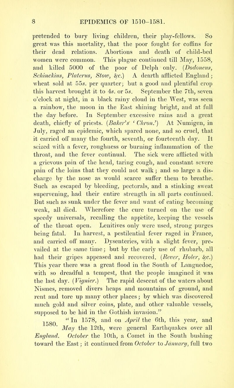 pretended to bury living children, their play-fellows. So great was this mortality, that the poor fought for coffins for their dead relations. Abortions and death of child-bed women were common. This plague continued till May, 1558, and killed 5000 of the poor of Delph only. (Dodoneus, SchincJcius, Platerus, Stow, fyc.) A dearth afflicted England; wheat sold at 55s. per quarter; but a good and plentiful crop this harvest brought it to 4s. or 5s. September the 7th, seven o’clock at night, in a black rainy cloud in the West, was seen a rainbow, the moon in the East shining bright, and at full the day before. In September excessive rains and a great death, chiefly of priests. (Baker’s‘ c Chron.’) At Numigen, in July, raged an epidemic, which spared none, and so cruel, that it carried off many the fourth, seventh, or fourteenth day. It seized with a fever, roughness or burning inflammation of the throat, and the fever continual. The sick were afflicted with a grievous pain of the head, taring cough, and constant severe pain of the loins that they could not walk; and so large a dis- charge by the nose as would scarce suffer them to breathe. Such as escaped by bleeding, pectorals, and a stinking sweat supervening, had their entire strength in all parts continued. But such as sunk under the fever and want of eating becoming weak, all died. Wherefore the cure turned on the use of speedy universals, recalling the app'btite, keeping the vessels of the throat open. Lenitives only were used, strong purges being fatal. In harvest, a pestilential fever raged in France, and carried off many. Dysenteries, with a slight fever, pre- vailed at the same time; but by the early use of rhubarb, all had their gripes appeased and recovered. (Rever, Holer, fyc.) This year there was a great flood in the South of Languedoc, with so dreadful a tempest, that the people imagined it was the last day. (Vignier.) The rapid descent of the waters about Nismes, removed divers heaps and mountains of ground, and rent and tore up many other places; by which was discovered much gold and silver coins, plate, and other valuable vessels, supposed to be hid in the Gothish invasion.” 1580 “ ^ an(l on April the 6th, this year, and May the 12th, were general Earthquakes over all England. October the 10th, a Comet in the South bushing toward the East; it continued from October to January, full two