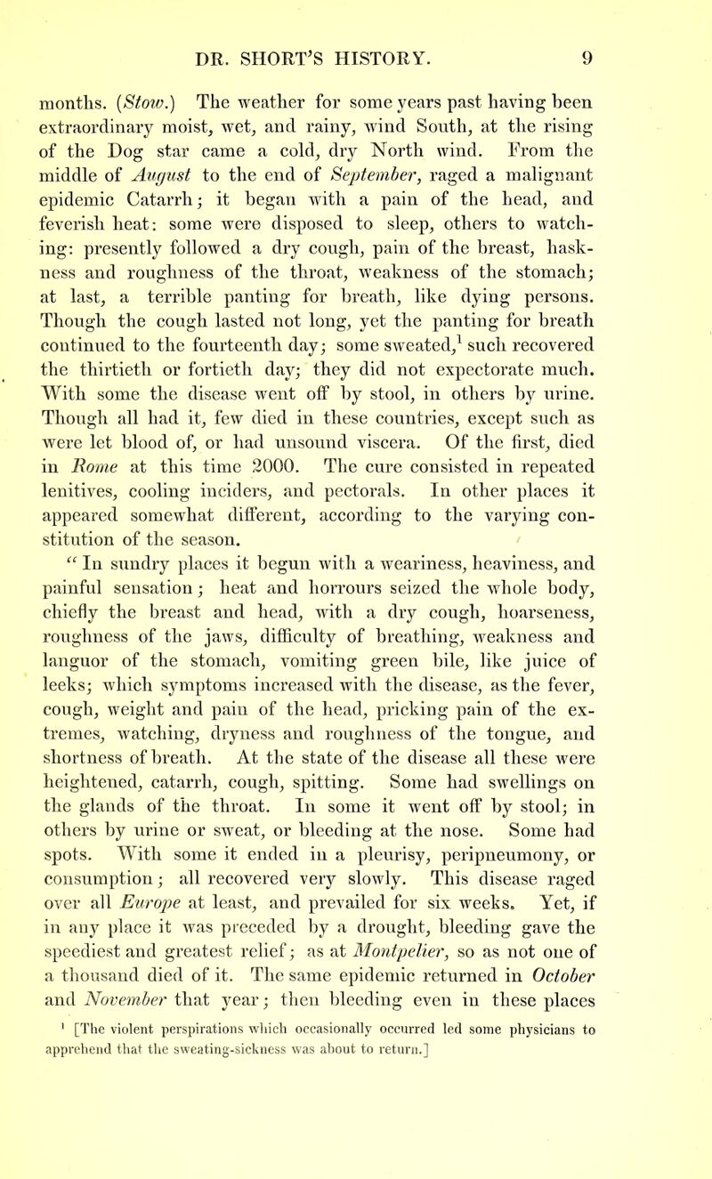 months. (Stow.) The weather for some years past having been extraordinary moist, wet, and rainy, wind South, at the rising of the Dog star came a cold, dry North wind. From the middle of August to the end of September, raged a malignant epidemic Catarrh; it began with a pain of the head, and feverish heat: some were disposed to sleep, others to watch- ing: presently followed a dry cough, pain of the breast, hask- ness and roughness of the throat, weakness of the stomach; at last, a terrible panting for breath, like dying persons. Though the cough lasted not long, yet the panting for breath continued to the fourteenth day; some sweated,1 such recovered the thirtieth or fortieth day; they did not expectorate much. With some the disease went off by stool, in others by urine. Though all had it, few died in these countries, except such as were let blood of, or had unsound viscera. Of the first, died in Rome at this time 2000. The cure consisted in repeated lenitives, cooling inciders, and pectorals. In other places it appeared somewhat different, according to the varying con- stitution of the season. “ In sundry places it begun with a weariness, heaviness, and painful sensation; heat and horrours seized the whole body, chiefly the breast and head, with a dry cough, hoarseness, roughness of the jaws, difficulty of breathing, weakness and languor of the stomach, vomiting green bile, like juice of leeks; which symptoms increased with the disease, as the fever, cough, weight and pain of the head, pricking pain of the ex- tremes, watching, dryness and roughness of the tongue, and shortness of breath. At the state of the disease all these were heightened, catarrh, cough, spitting. Some had swellings on the glands of the throat. In some it went off by stool; in others by urine or sweat, or bleeding at the nose. Some had spots. With some it ended in a pleurisy, peripneumony, or consumption; all recovered very slowly. This disease raged over all Europe at least, and prevailed for six weeks. Yet, if in any place it was preceded by a drought, bleeding gave the speediest and greatest relief; as at Montpelier, so as not one of a thousand died of it. The same epidemic returned in October and November that year; then bleeding even in these places 1 [The violent perspirations which occasionally occurred led some physicians to apprehend that the sweating-sickness was about to return.]