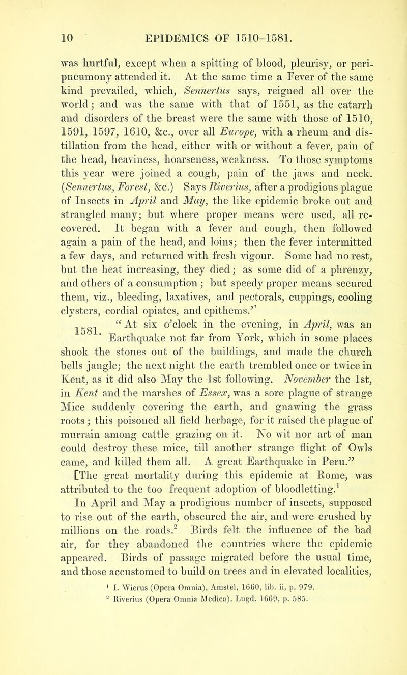 was hurtful, except when a spitting of blood, pleurisy, or peri- pneumony attended it. At the same time a Fever of the same kind prevailed, which, Sennertus says, reigned all over the world; and was the same with that of 1551, as the catarrh and disorders of the breast were the same with those of 1510, 1591, 1597, 1610, &c., over all Europe, with a rheum and dis- tillation from the head, either with or without a fever, pain of the head, heaviness, hoarseness, weakness. To those symptoms this year were joined a cough, pain of the jaws and neck. (Sennertus, Forest, &c.) Says Riverius, after a prodigious plague of Insects in April and May, the like epidemic broke out and strangled many; but where proper means were used, all re- covered. It began with a fever and cough, then followed again a pain of the head, and loins; then the fever intermitted a few days, and returned with fresh vigour. Some had no rest, but the heat increasing, they died; as some did of a phrenzy, and others of a consumption; but speedy proper means secured them, viz., bleeding, laxatives, and pectorals, cuppings, cooling clysters, cordial opiates, and epithems/’ 1581 s^x o'clock in the evening, in April, was an Earthquake not far from York, which in some places shook the stones out of the buildings, and made the church bells jangle; the next night the earth trembled once or twice in Kent, as it did also May the 1st following. November the 1st, in Kent and the marshes of Essex, was a sore plague of strange Mice suddenly covering the earth, and gnawing the grass roots ; this poisoned all field herbage, for it raised the plague of murrain among cattle grazing on it. No wit nor art of man could destroy these mice, till another strange flight of Owls came, and killed them all. A. great Earthquake in Peru. [The great mortality during this epidemic at Rome, was attributed to the too frequent adoption of bloodletting.1 In April and May a prodigious number of insects, supposed to rise out of the earth, obscured the air, and were crushed by millions on the roads.2 Birds felt the influence of the bad air, for they abandoned the countries where the epidemic appeared. Birds of passage migrated before the usual time, and those accustomed to build on trees and in elevated localities, 1 I. Wierus (Opera Omnia), Amstel, 1660, lib. ii, p. 979. 2 Riverius (Opera Omnia Medica), Lugd. 1669, p. 585.