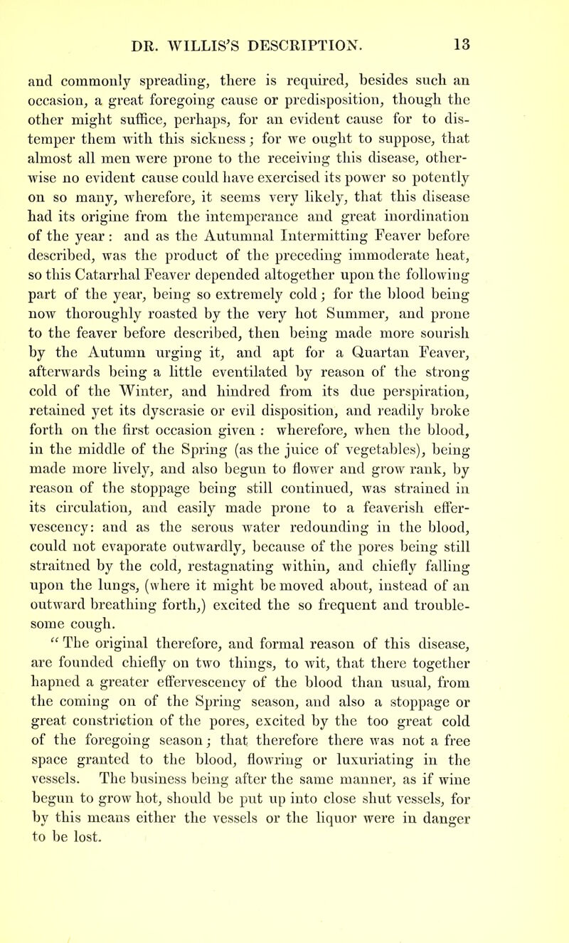 and commonly spreading, there is required, besides such an occasion, a great foregoing cause or predisposition, though the other might suffice, perhaps, for an evident cause for to dis- temper them with this sickness; for we ought to suppose, that almost all men were prone to the receiving this disease, other- wise no evident cause could have exercised its power so potently on so many, wherefore, it seems very likely, that this disease had its origine from the intemperance and great inordination of the year: and as the Autumnal Intermitting heaver before described, was the product of the preceding immoderate heat, so this Catarrhal Feaver depended altogether upon the following part of the year, being so extremely cold; for the blood being now thoroughly roasted by the very hot Summer, and prone to the feaver before described, then being made more sourish by the Autumn urging it, and apt for a Quartan Feaver, afterwards being a little eventilated by reason of the strong cold of the Winter, and hindred from its due perspiration, retained yet its dyscrasie or evil disposition, and readily broke forth on the first occasion given : wherefore, when the blood, in the middle of the Spring (as the juice of vegetables), being made more lively, and also begun to flower and grow rank, by reason of the stoppage being still continued, was strained in its circulation, and easily made prone to a feaverish effer- vescency: and as the serous water redounding in the blood, could not evaporate outwardly, because of the pores being still straitned by the cold, restagnating within, and chiefly falling upon the lungs, (where it might be moved about, instead of an outward breathing forth,) excited the so frequent and trouble- some cough. “ The original therefore, and formal reason of this disease, are founded chiefly on two things, to wit, that there together hapned a greater effervescency of the blood than usual, from the coming on of the Spring season, and also a stoppage or great constriction of the pores, excited by the too great cold of the foregoing season; that therefore there was not a free space granted to the blood, flowring or luxuriating in the vessels. The business being after the same manner, as if wine begun to grow hot, should be put up into close shut vessels, for by this means either the vessels or the liquor were in danger to be lost.