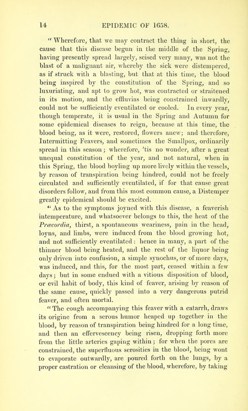 “ Wherefore, that we may contract the thing in short, the cause that this disease begun in the middle of the Spring, having presently spread largely, seised very many, was not the blast of a malignant air, whereby the sick were distempered, as if struck with a blasting, but that at this time, the blood being inspired by the constitution of the Spring, and so luxuriating, and apt to grow hot, was contracted or straitened in its motion, and the effluvias being constrained inwardly, could not be sufficiently eventilated or cooled. In every year, though temperate, it is usual in the Spring and Autumn for some epidemical diseases to reign, because at this time, the blood being, as it were, restored, flowers anew; and therefore. Intermitting Feavers, and sometimes the Smallpox, ordinarily spread in this season; wherefore, Jtis no wonder, after a great unequal constitution of the year, and not natural, when in this Spring, the blood boyling up more lively within the vessels, by reason of transpiration being hindred, could not be freely circulated and sufficiently eventilated, if for that cause great disorders follow, and from this most common cause, a Distemper greatly epidemical should be excited. “ As to the symptoms joyned with this disease, a feaverish intemperature, and whatsoever belongs to this, the heat of the Pracordia, thirst, a spontaneous weariness, pain in the head, loyns, and limbs, were induced from the blood growing hot, and not sufficiently eventilated : hence in many, a part of the thinner blood being heated, and the rest of the liquor being only driven into confusion, a simple synochus, or of more days, was induced, and this, for the most part, ceased within a few days; but in some endued with a vitious disposition of blood, or evil habit of body, this kind of feaver, arising by reason of the same cause, quickly passed into a very dangerous putrid feaver, and often mortal. “ The cough accompanying this feaver with a catarrh, draws its origine from a serous humor heaped up together in the blood, by reason of transpiration being hindred for a long time, and then an effervescency being risen, dropping forth more from the little arteries gaping within; for when the pores are constrained, the superfluous serosities in the blood, being wont to evaporate outwardly, are poured forth on the lungs, by a proper castration or cleansing of the blood, wherefore, by taking