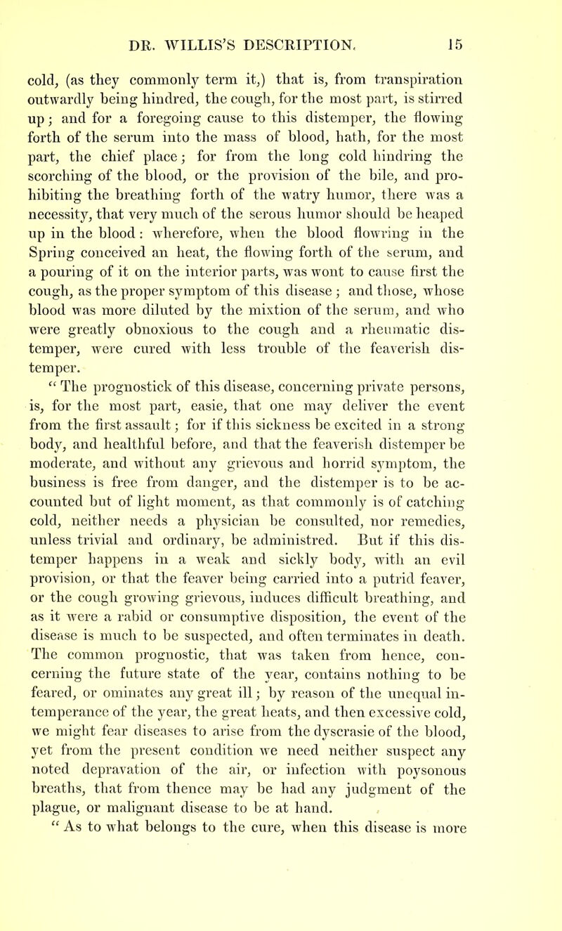 cold, (as they commonly term it,) that is, from transpiration outwardly being hindred, the cough, for the most part, is stirred up; and for a foregoing cause to this distemper, the flowing forth of the serum into the mass of blood, hath, for the most part, the chief place; for from the long cold hindring the scorching of the blood, or the provision of the bile, and pro- hibiting the breathing forth of the watry humor, there was a necessity, that very much of the serous humor should be heaped up in the blood: wherefore, when the blood flowring in the Spring conceived an heat, the flowing forth of the serum, and a pouring of it on the interior parts, was wont to cause first the cough, as the proper symptom of this disease; and those, whose blood was more diluted by the mixtion of the serum, and who were greatly obnoxious to the cough and a rheumatic dis- temper, were cured with less trouble of the feaverish dis- temper. “ The prognostic!! of this disease, concerning private persons, is, for the most part, easie, that one may deliver the event from the first assault; for if this sickness be excited in a strong body, and healthful before, and that the feaverish distemper be moderate, and without any grievous and horrid symptom, the business is free from danger, and the distemper is to be ac- counted but of light moment, as that commonly is of catching cold, neither needs a physician be consulted, nor remedies, unless trivial and ordinary, be administred. But if this dis- temper happens in a weak and sickly body, with an evil provision, or that the feaver being carried into a putrid feaver, or the cough growing grievous, induces difficult breathing, and as it were a rabid or consumptive disposition, the event of the disease is much to be suspected, and often terminates in death. The common prognostic, that was taken from hence, con- cerning the future state of the year, contains nothing to be feared, or ominates any great ill; by reason of the unequal in- temperance of the year, the great heats, and then excessive cold, we might fear diseases to arise from the dyscrasie of the blood, yet from the present condition we need neither suspect any noted depravation of the air, or infection with poysonous breaths, that from thence may be had any judgment of the plague, or malignant disease to be at hand. “ As to what belongs to the cure, when this disease is more