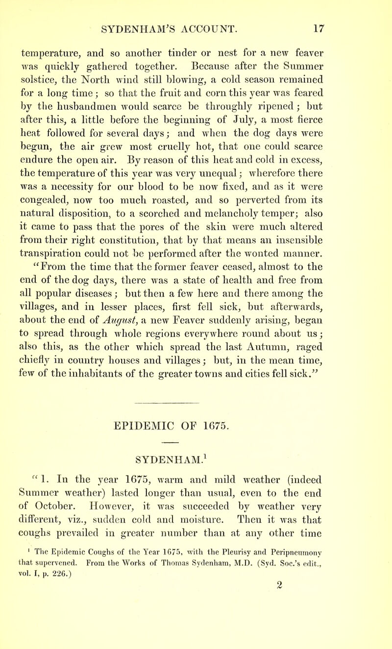 temperature, and so another tinder or nest for a new feaver was quickly gathered together. Because after the Summer solstice, the North wind still blowing, a cold season remained for a long time; so that the fruit and corn this year was feared by the husbandmen would scarce be throughly ripened; hut after this, a little before the beginning of July, a most fierce heat followed for several days; and when the dog days were begun, the air grew most cruelly hot, that one could scarce endure the open air. By reason of this heat and cold in excess, the temperature of this year was very unequal; wherefore there was a necessity for our blood to be now fixed, and as it were congealed, now too much roasted, and so perverted from its natural disposition, to a scorched and melancholy temper; also it came to pass that the pores of the skin were much altered from their right constitution, that by that means an insensible transpiration could not he performed after the wonted manner. “From the time that the former feaver ceased, almost to the end of the dog days, there was a state of health and free from all popular diseases ; but then a few here and there among the villages, and in lesser places, first fell sick, hut afterwards, about the end of August, a new Feaver suddenly arising, began to spread through whole regions everywhere round about us; also this, as the other which spread the last Autumn, raged chiefly in country houses and villages; but, in the mean time, few of the inhabitants of the greater towns and cities fell sick.” EPIDEMIC OF 1675. SYDENHAM.1 “1. In the year 1675, warm and mild weather (indeed Summer weather) lasted longer than usual, even to the end of October. However, it was succeeded by weather very different, viz., sudden cold and moisture. Then it was that coughs prevailed in greater number than at any other time 1 The Epidemic Coughs of the Year 1675, -with the Pleurisy and Peripneumony that supervened. From the Works of Thomas Sydenham, M.D. (Syd. Soc.’s edit., vol. I, p. 226.) 2