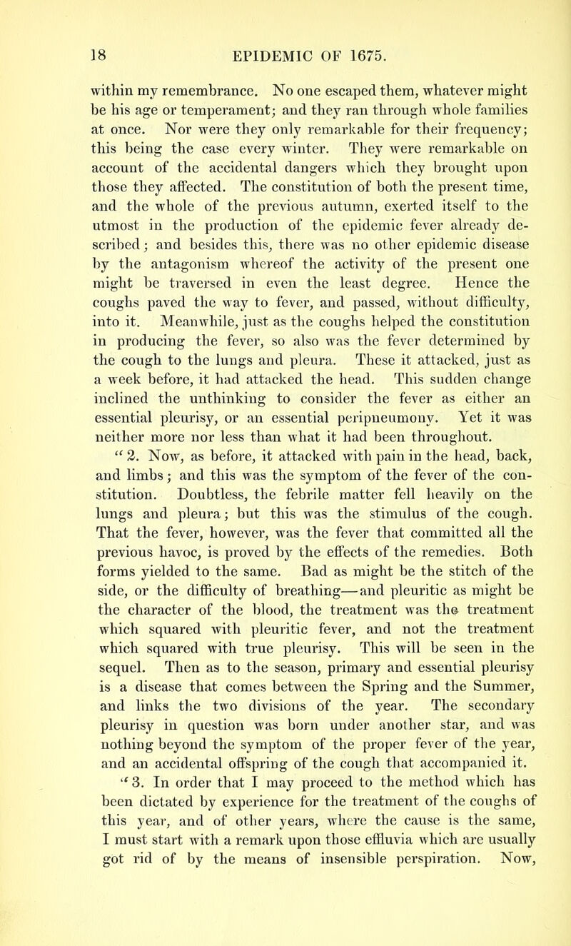 within my remembrance. No one escaped them, whatever might be his age or temperament; and they ran through whole families at once. Nor were they only remarkable for their frequency; this being the case every winter. They were remarkable on account of the accidental dangers which they brought upon those they affected. The constitution of both the present time, and the whole of the previous autumn, exerted itself to the utmost in the production of the epidemic fever already de- scribed; and besides this, there was no other epidemic disease by the antagonism whereof the activity of the present one might be traversed in even the least degree. Hence the coughs paved the way to fever, and passed, without difficulty, into it. Meanwhile, just as the coughs helped the constitution in producing the fever, so also was the fever determined by the cough to the lungs and pleura. These it attacked, just as a week before, it had attacked the head. This sudden change inclined the unthinking to consider the fever as either an essential pleurisy, or an essential peripneumonv. Yet it was neither more nor less than what it had been throughout. “2. Now, as before, it attacked with pain in the head, back, and limbs; and this was the symptom of the fever of the con- stitution. Doubtless, the febrile matter fell heavily on the lungs and pleura; but this was the stimulus of the cough. That the fever, however, was the fever that committed all the previous havoc, is proved by the effects of the remedies. Both forms yielded to the same. Bad as might be the stitch of the side, or the difficulty of breathing—and pleuritic as might be the character of the blood, the treatment was th© treatment which squared with pleuritic fever, and not the treatment which squared with true pleurisy. This will be seen in the sequel. Then as to the season, primary and essential pleurisy is a disease that comes between the Spring and the Summer, and links the two divisions of the year. The secondary pleurisy in question was born under another star, and was nothing beyond the symptom of the proper fever of the year, and an accidental offspring of the cough that accompanied it. “ 3. In order that I may proceed to the method which has been dictated by experience for the treatment of the coughs of this year, and of other years, where the cause is the same, I must start with a remark upon those effluvia which are usually got rid of by the means of insensible perspiration. Now,