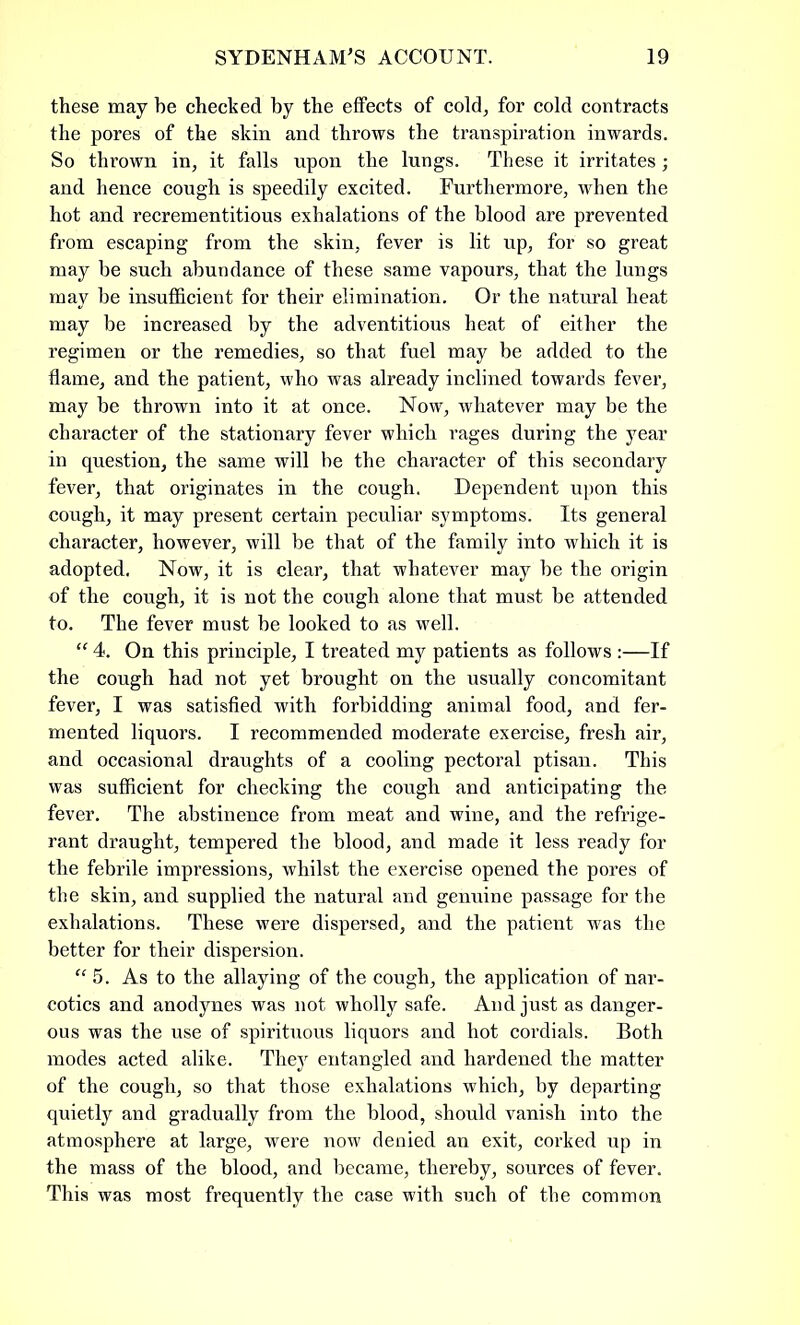 these may be checked by the effects of cold, for cold contracts the pores of the skin and throws the transpiration inwards. So thrown in, it falls npon the lungs. These it irritates; and hence cough is speedily excited. Furthermore, when the hot and recrementitious exhalations of the blood are prevented from escaping from the skin, fever is lit up, for so great may be such abundance of these same vapours, that the lungs may be insufficient for tbeir elimination. Or the natural heat may be increased by the adventitious heat of either the regimen or the remedies, so that fuel may be added to the flame, and the patient, who was already inclined towards fever, may be thrown into it at once. Now, whatever may be the character of the stationary fever which rages during the year in question, the same will be the character of this secondary fever, that originates in the cough. Dependent upon this cough, it may present certain peculiar symptoms. Its general character, however, will be that of the family into which it is adopted. Now, it is clear, that whatever may be the origin of the cough, it is not the cough alone that must be attended to. The fever must be looked to as well. “ 4. On this principle, I treated my patients as follows :—If the cough had not yet brought on the usually concomitant fever, I was satisfied with forbidding animal food, and fer- mented liquors. I recommended moderate exercise, fresh air, and occasional draughts of a cooling pectoral ptisan. This was sufficient for checking the cough and anticipating the fever. The abstinence from meat and wine, and the refrige- rant draught, tempered the blood, and made it less ready for the febrile impressions, whilst the exercise opened the pores of the skin, and supplied the natural and genuine passage for the exhalations. These were dispersed, and the patient was the better for their dispersion. “5. As to the allaying of the cough, the application of nar- cotics and anodynes was not wholly safe. And just as danger- ous was the use of spirituous liquors and hot cordials. Both modes acted alike. They entangled and hardened the matter of the cough, so that those exhalations which, by departing quietly and gradually from the blood, should vanish into the atmosphere at large, were now denied an exit, corked up in the mass of the blood, and became, thereby, sources of fever. This was most frequently the case with such of the common