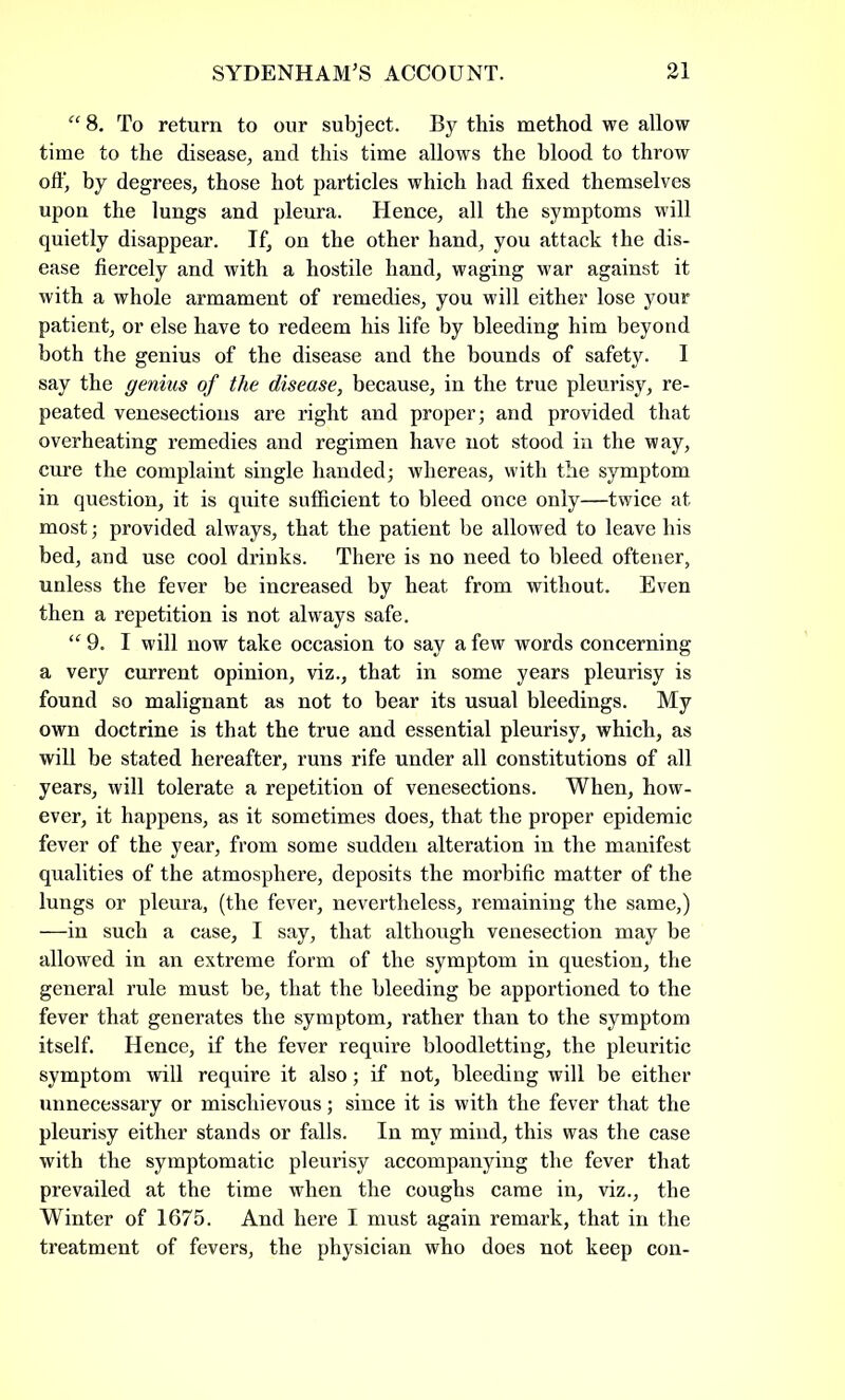 “ 8. To return to our subject. By this method we allow time to the disease, and this time allows the blood to throw off, by degrees, those hot particles which had fixed themselves upon the lungs and pleura. Hence, all the symptoms will quietly disappear. If, on the other hand, you attack the dis- ease fiercely and with a hostile hand, waging war against it with a whole armament of remedies, you will either lose your patient, or else have to redeem his life by bleeding him beyond both the genius of the disease and the bounds of safety. I say the genius of the disease, because, in the true pleurisy, re- peated venesections are right and proper; and provided that overheating remedies and regimen have not stood in the way, cure the complaint single handed; whereas, with the symptom in question, it is quite sufficient to bleed once only—twice at most; provided always, that the patient be allowed to leave his bed, and use cool drinks. There is no need to bleed oftener, unless the fever be increased by heat from without. Even then a repetition is not always safe. “ 9. I will now take occasion to say a few words concerning a very current opinion, viz., that in some years pleurisy is found so malignant as not to bear its usual bleedings. My own doctrine is that the true and essential pleurisy, which, as will be stated hereafter, runs rife under all constitutions of all years, will tolerate a repetition of venesections. When, how- ever, it happens, as it sometimes does, that the proper epidemic fever of the year, from some sudden alteration in the manifest qualities of the atmosphere, deposits the morbific matter of the lungs or pleura, (the fever, nevertheless, remaining the same,) —in such a case, I say, that although venesection may be allowed in an extreme form of the symptom in question, the general rule must be, that the bleeding be apportioned to the fever that generates the symptom, rather than to the symptom itself. Hence, if the fever require bloodletting, the pleuritic symptom will require it also; if not, bleeding will be either unnecessary or mischievous; since it is with the fever that the pleurisy either stands or falls. In my mind, this was the case with the symptomatic pleurisy accompanying the fever that prevailed at the time when the coughs came in, viz., the Winter of 1675. And here I must again remark, that in the treatment of fevers, the physician who does not keep con-