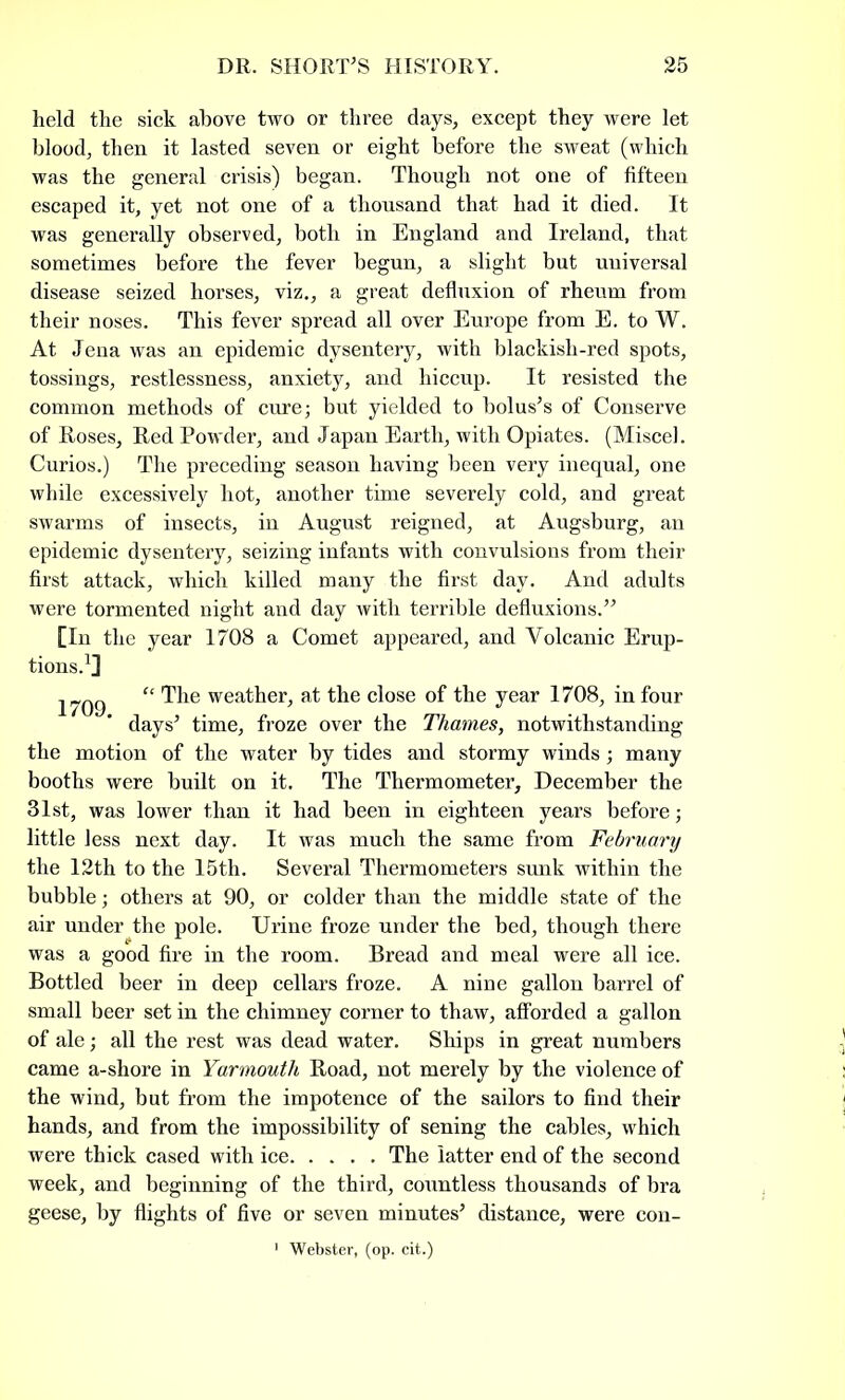 held the sick above two or three days, except they were let blood, then it lasted seven or eight before the sweat (which was the general crisis) began. Though not one of fifteen escaped it, yet not one of a thousand that had it died. It was generally observed, both in England and Ireland, that sometimes before the fever begun, a slight but universal disease seized horses, viz., a great defluxion of rheum from their noses. This fever spread all over Europe from E. to W. At Jena was an epidemic dysentery, with blackish-red spots, tossings, restlessness, anxiety, and hiccup. It resisted the common methods of cure; but yielded to bolus’s of Conserve of Roses, Red Powder, and Japan Earth, with Opiates. (Miscel. Curios.) The preceding season having been very inequal, one while excessively hot, another time severely cold, and great swarms of insects, in August reigned, at Augsburg, an epidemic dysentery, seizing infants with convulsions from their first attack, which killed many the first day. And adults were tormented night and day with terrible defluxions.” [In the year 1708 a Comet appeared, and Volcanic Erup- tions.1] 1709 “ wea^er> at the close of the year 1708, in four days’ time, froze over the Thames, notwithstanding the motion of the water by tides and stormy winds; many booths were built on it. The Thermometer, December the 31st, was lower than it had been in eighteen years before; little less next day. It was much the same from February the 12th to the 15th. Several Thermometers sunk within the bubble; others at 90, or colder than the middle state of the air under the pole. Urine froze under the bed, though there was a good fire in the room. Bread and meal were all ice. Bottled beer in deep cellars froze. A nine gallon barrel of small beer set in the chimney corner to thaw, afforded a gallon of ale; all the rest was dead water. Ships in great numbers came a-shore in Yarmouth Road, not merely by the violence of the wind, but from the impotence of the sailors to find their hands, and from the impossibility of sening the cables, which were thick cased with ice. .... The latter end of the second week, and beginning of the third, countless thousands of bra geese, by flights of five or seven minutes’ distance, were con- 1 Webster, (op. cit.)