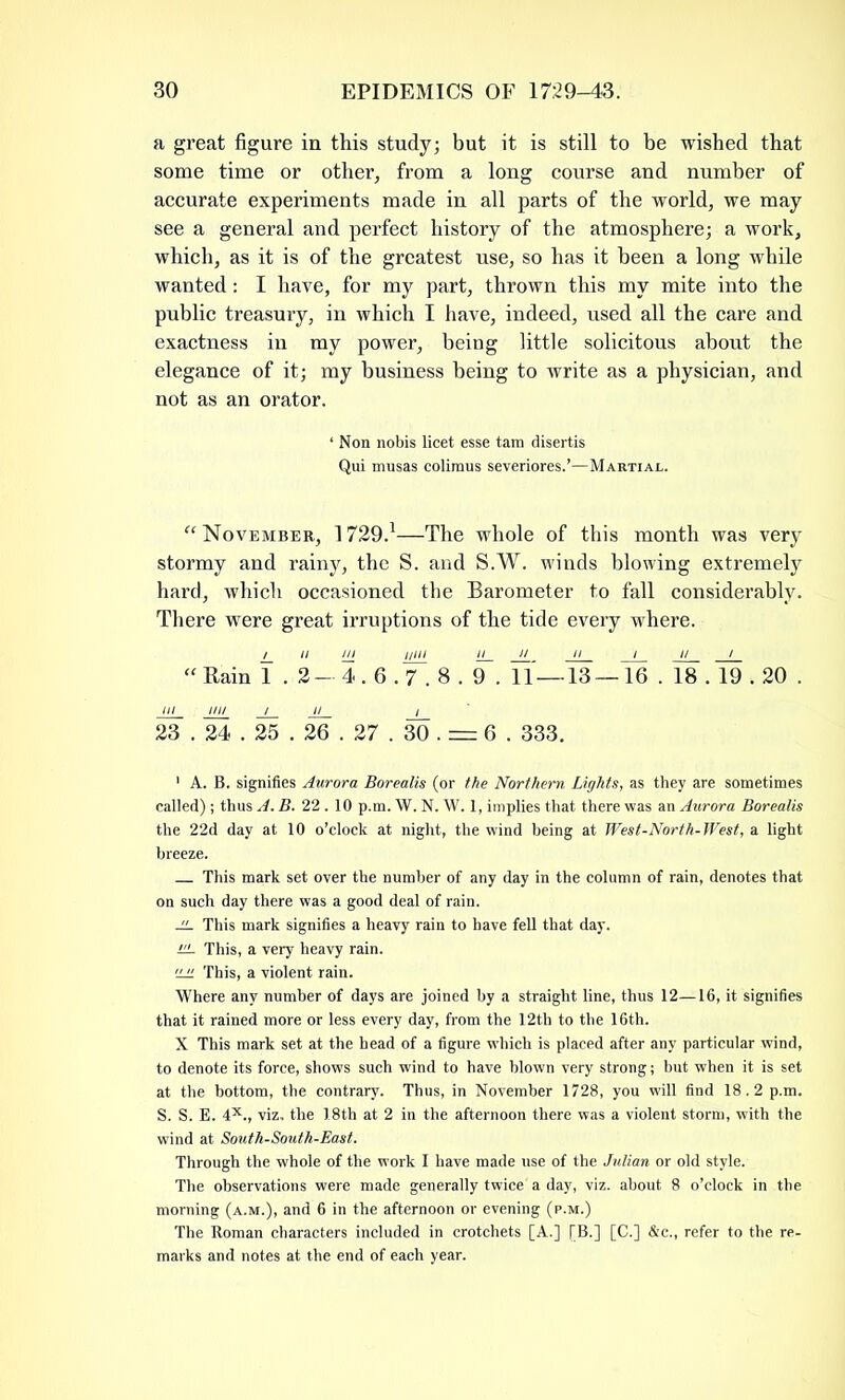 a great figure in this study; but it is still to be wished that some time or other, from a long course and number of accurate experiments made in all parts of the world, we may see a general and perfect history of the atmosphere; a work, which, as it is of the greatest use, so has it been a long while wanted: I have, for my part, thrown this my mite into the public treasury, in which I have, indeed, used all the care and exactness in my power, being little solicitous about the elegance of it; my business being to write as a physician, and not as an orator. ‘ Non nobis licet esse tam disertis Qui musas colimus severiores.’—Martial. “ November, 1729.1—The whole of this month was very stormy and rainy, the S. and S.W. winds blowing extremely hard, which occasioned the Barometer to fall considerably. There were great irruptions of the tide every where. u 1/1 j/iii n_ J]__ ii i i/ / “ Rain 1 . 2—4.6.7.8. 9. 11 — 13 — 16 . 18.19.20 . Ill . Ill/ / II / 23 . 24.25 . 26 . 27 . 30 . = 6 . 333. 1 A. B. signifies Aurora Borealis (or the Northern Lights, as they are sometimes called) ; thus A.B. 22.10 p.m. W. N. W. 1, implies that there was an Aurora Borealis the 22d day at 10 o’clock at night, the wind being at West-North-West, a light breeze. This mark set over the number of any day in the column of rain, denotes that on such day there was a good deal of rain. .ii. This mark signifies a heavy rain to have fell that day. LL This, a very heavy rain. 'jji This, a violent rain. Where any number of days are joined by a straight line, thus 12—16, it signifies that it rained more or less every day, from the 12th to the 16th. X This mark set at the head of a figure which is placed after any particular wind, to denote its force, shows such wind to have blown very strong; but when it is set at the bottom, the contrary. Thus, in November 1728, you will find 18.2 p.m. S. S. E. 4X., viz. the 18th at 2 in the afternoon there was a violent storm, with the wind at South-South-East. Through the whole of the work I have made use of the Julian or old style. The observations were made generally twice a day, viz. about 8 o’clock in the morning (a.m.), and 6 in the afternoon or evening (p.m.) The Roman characters included in crotchets [A.] [B.] [C.] &c., refer to the re- marks and notes at the end of each year.