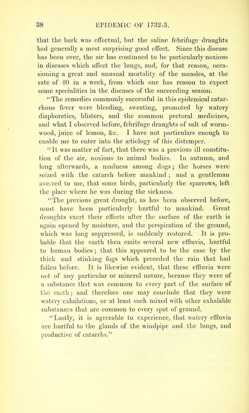 that the bark was effectual, but the saline febrifuge draughts had generally a most surprising good effect. Since this disease has been over, the air has continued to be particularly noxious in diseases which affect the lungs, and, for that reason, occa- sioning a great and unusual mortality of the measles, at the rate of 40 in a week, from which one has reason to expect some specialities in the diseases of the succeeding season. “The remedies commonly successful in this epidemical catar- rhous fever were bleeding, sweating, promoted by watery diaphoretics, blisters, and the common pectoral medicines, and what I observed before, febrifuge draughts of salt of worm- wood, juice of lemon, &c. I have not particulars enough to enable me to enter into the aetiology of this distemper. “ It was matter of fact, that there was a previous ill constitu- tion of the air, noxious to animal bodies. In autumn, and long afterwards, a madness among dogs; the horses were seized with the catarrh before mankind ; and a gentleman averred to me, that some birds, particularly the sparrows, left the place where he was during the sickness. “The previous great drought, as has been observed before, must have been particularly hurtful to mankind. Great droughts exert their effects after the surface of the earth is again opened by moisture, and the perspiration of the ground, which was long suppressed, is suddenly restored. It is pro- bable that the earth then emits several new effluvia, hurtful to human bodies; that this appeared to be the case by the thick and stinking fogs which preceded the rain that had fallen before. It is likewise evident, that these effluvia were not of any particular or mineral nature, because they were of a substance that was common to every part of the surface of the earth; and therefore one may conclude that they were watery exhalations, or at least such mixed with other exhalable substances that are common to every spot of ground. “Lastly, it is agreeable to experience, that watery effluvia are hurtful to the glands of the windpipe and the lungs, and productive of catarrhs.”