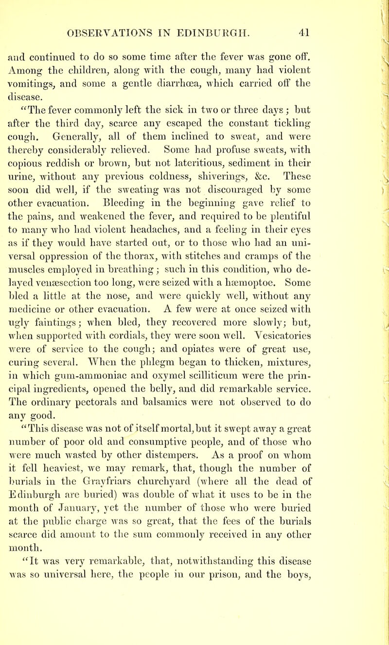 and continued to do so some time after the fever was gone off. Among the children, along with the cough, many had violent vomitings, and some a gentle diarrhoea, which carried off the disease. “The fever commonly left the sick in two or three days ; hut after the third day, scarce any escaped the constant tickling cough. Generally, all of them inclined to sweat, and were thereby considerably relieved. Some had profuse sweats, with copious reddish or brown, but not lateritious, sediment in their urine, without any previous coldness, shiverings, &c. These soon did well, if the sweating was not discouraged by some other evacuation. Bleeding in the beginning gave relief to the pains, and weakened the fever, and required to be plentiful to many who had violent headaches, and a feeling in their eyes as if they would have started out, or to those who had an uni- versal oppression of the thorax, with stitches and cramps of the muscles employed in breathing; such in this condition, who de- layed venaesection too long, were seized with a haemoptoe. Some bled a little at the nose, and were quickly well, without any medicine or other evacuation. A few were at once seized with ugly faintings; when bled, they recovered more slowly; but, when supported with cordials, they were soon well. Vesicatories were of service to the cough; and opiates were of great use, curing several. When the phlegm began to thicken, mixtures, in which gum-ammoniac and oxymel scilliticum were the prin- cipal ingredients, opened the belly, and did remarkable service. The ordinary pectorals and balsamics were not observed to do any good. “This disease was not of itself mortal, but it swept away a great number of poor old and consumptive people, and of those who were much wasted by other distempers. As a proof on whom it fell heaviest, we may remark, that, though the number of burials in the Grayfriars churchyard (where all the dead of Edinburgh are buried) was double of what it uses to be in the month of January, yet the number of those who were buried at the public charge was so great, that the fees of the burials scarce did amount to the sum commonly received in any other month. “It was very remarkable, that, notwithstanding this disease was so universal here, the people in our prison, and the boys,