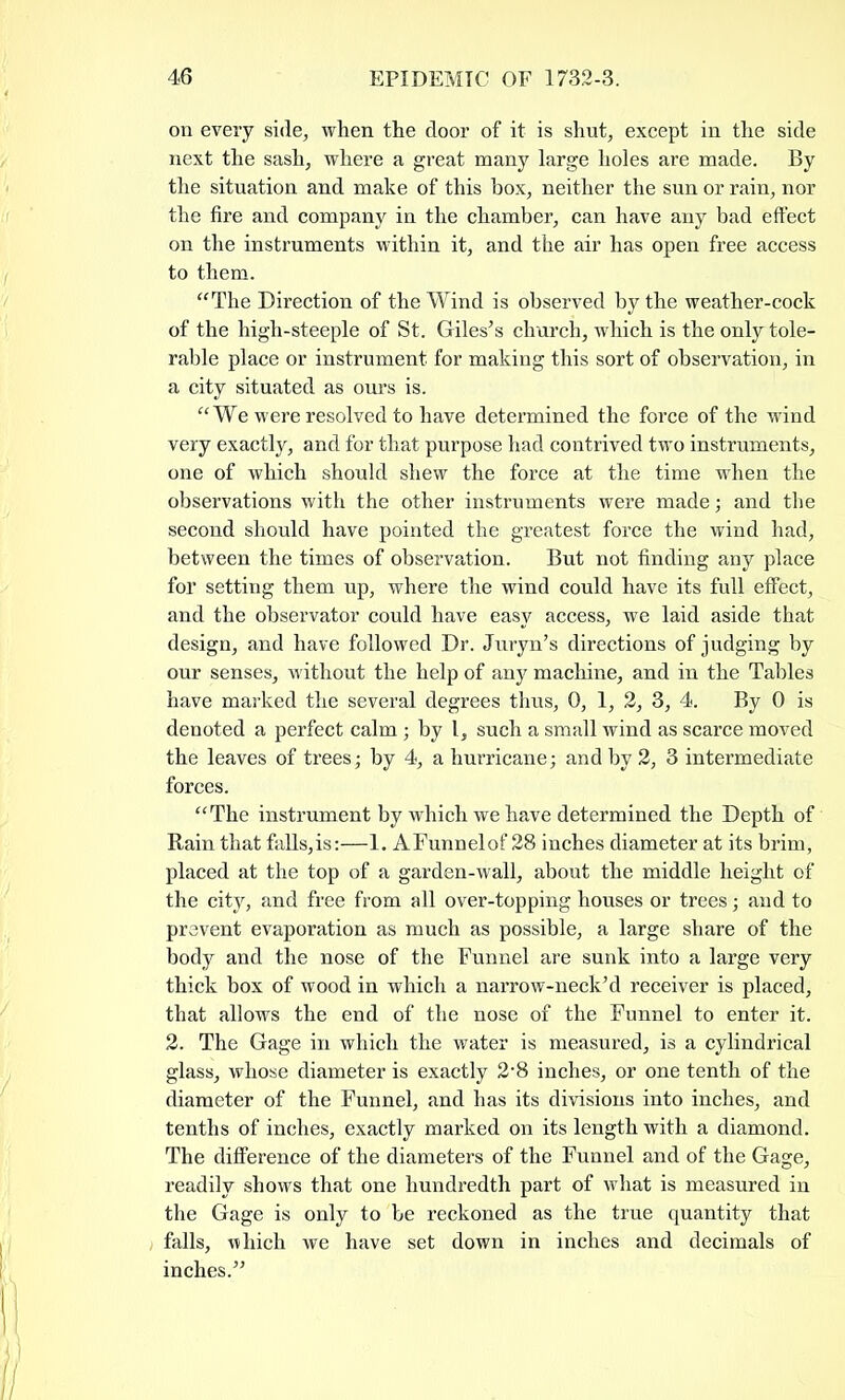 on every side, when the door of it is shut, except in the side next the sash, where a great many large holes are made. By the situation and make of this box, neither the sun or rain, nor the fire and company in the chamber, can have any bad effect on the instruments within it, and the air has open free access to them. “The Direction of the Wind is observed by the weather-cock of the high-steeple of St. Giles’s church, which is the only tole- rable place or instrument for making this sort of observation, in a city situated as ours is. “We were resolved to have determined the force of the wind very exactly, and for that purpose had contrived two instruments, one of which should shew the force at the time when the observations with the other instruments were made; and the second should have pointed the greatest force the wind had, between the times of observation. But not finding any place for setting them up, where the wind could have its full effect, and the observator could have easy access, we laid aside that design, and have followed Dr. Juryn’s directions of judging by our senses, without the help of any machine, and in the Tables have marked the several degrees thus, 0, 1, 2, 3, 4. By 0 is denoted a perfect calm; by l, such a small wind as scarce moved the leaves of trees; by 4, a hurricane; and by 2, 3 intermediate forces. “The instrument by which we have determined the Depth of Rain that falls,is:—1. AFunnelof 28 inches diameter at its brim, placed at the top of a garden-wall, about the middle height of the city, and free from all over-topping houses or trees; and to prevent evaporation as much as possible, a large share of the body and the nose of the Funnel are sunk into a large very thick box of wood in which a narrow-neck’d receiver is placed, that allows the end of the nose of the Funnel to enter it. 2. The Gage in which the water is measured, is a cylindrical glass, whose diameter is exactly 2*8 inches, or one tenth of the diameter of the Funnel, and has its divisions into inches, and tenths of inches, exactly marked on its length with a diamond. The difference of the diameters of the Funnel and of the Gage, readily shows that one hundredth part of what is measured in the Gage is only to be reckoned as the true quantity that falls, which we have set down in inches and decimals of inches.”