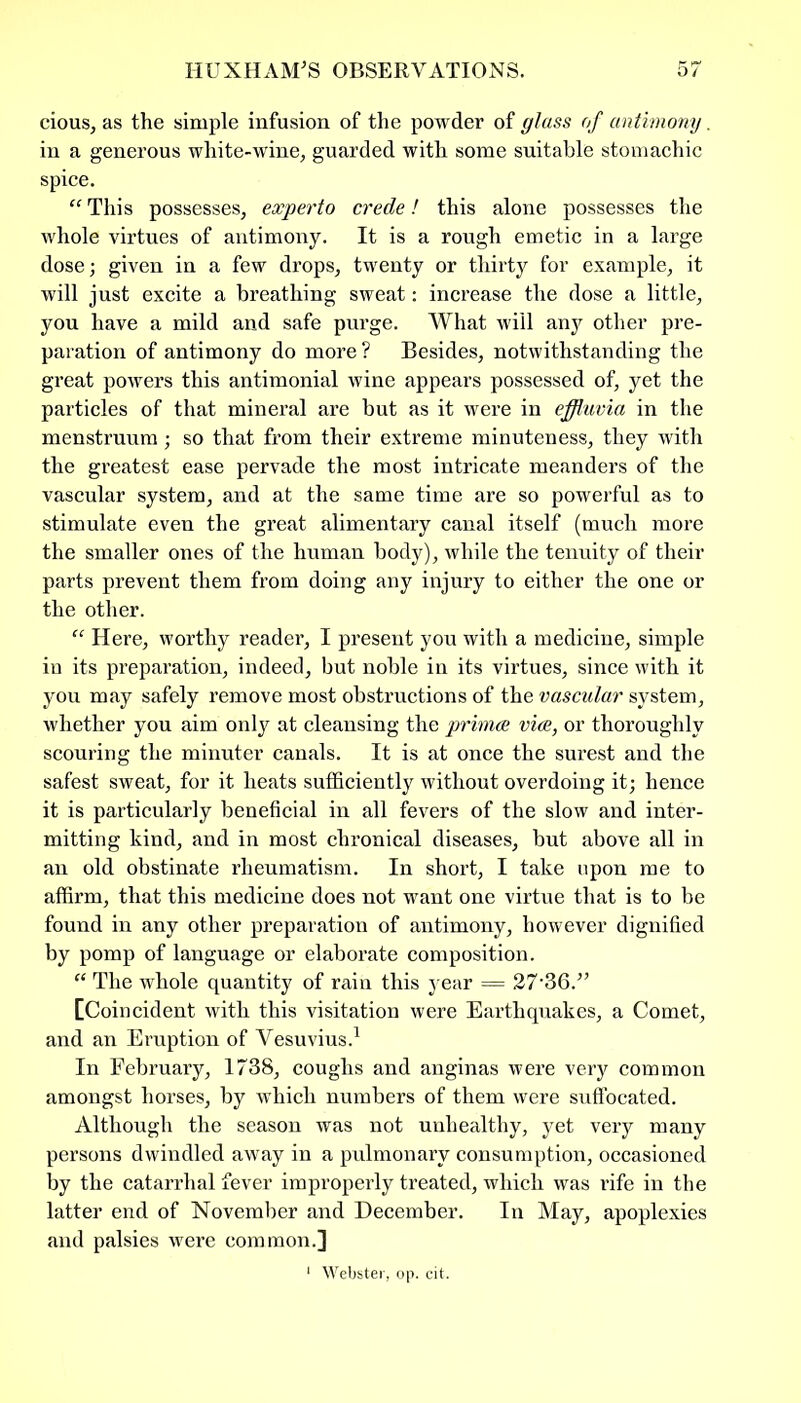 cious, as the simple infusion of the powder of glass of antimony. in a generous white-wine, guarded with some suitable stomachic spice. “ This possesses, experto crede! this alone possesses the whole virtues of antimony. It is a rough emetic in a large dose; given in a few drops, twenty or thirty for example, it will just excite a breathing sweat: increase the dose a little, you have a mild and safe purge. What will any other pre- paration of antimony do more? Besides, notwithstanding the great powers this antimonial wine appears possessed of, yet the particles of that mineral are but as it were in effluvia in the menstruum; so that from their extreme minuteness, they with the greatest ease pervade the most intricate meanders of the vascular system, and at the same time are so powerful as to stimulate even the great alimentary canal itself (much more the smaller ones of the human body), while the tenuity of their parts prevent them from doing any injury to either the one or the other. “ Here, worthy reader, I present you with a medicine, simple in its preparation, indeed, but noble in its virtues, since with it you may safely remove most obstructions of the vascular system, whether you aim only at cleansing the primes vice, or thoroughly scouring the minuter canals. It is at once the surest and the safest sweat, for it heats sufficiently without overdoing it; hence it is particularly beneficial in all fevers of the slow and inter- mitting kind, and in most chronical diseases, but above all in an old obstinate rheumatism. In short, I take upon me to affirm, that this medicine does not want one virtue that is to be found in any other preparation of antimony, however dignified by pomp of language or elaborate composition. “ The whole quantity of rain this year = 27-36.” [Coincident with this visitation were Earthquakes, a Comet, and an Eruption of Vesuvius.1 In February, 1738, coughs and anginas were very common amongst horses, by which numbers of them were suffocated. Although the season was not unhealthy, yet very many persons dwindled away in a pulmonary consumption, occasioned by the catarrhal fever improperly treated, which was rife in the latter end of November and December. In May, apoplexies and palsies were common.]