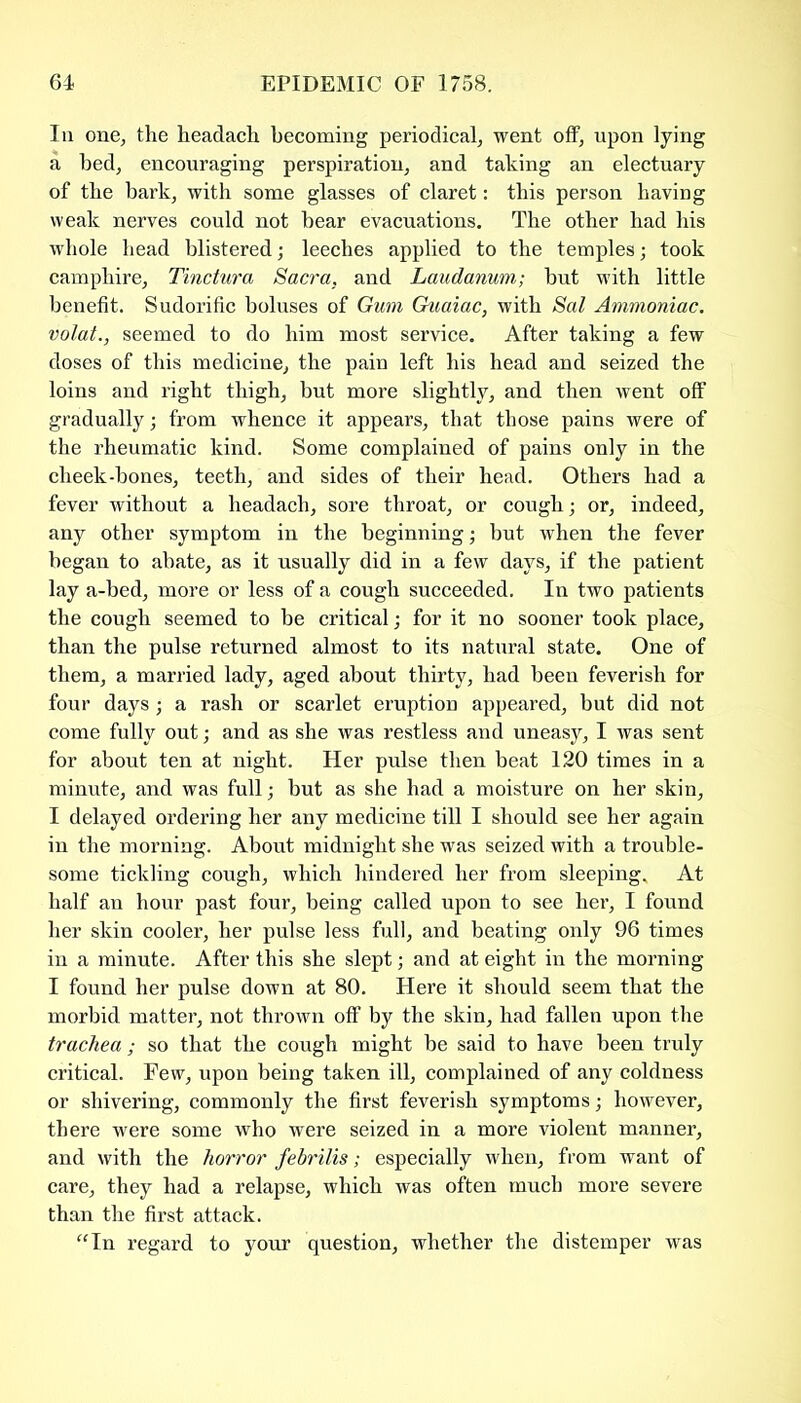 In one, the headach becoming periodical, went off, upon lying a bed, encouraging perspiration, and taking an electuary of the bark, with some glasses of claret: this person having weak nerves could not bear evacuations. The other had his whole head blistered; leeches applied to the temples; took camphire, Tinctura Sacra, and Laudanum; but with little benefit. Sudorific boluses of Gum Guaiac, with Sal Ammoniac, volat., seemed to do him most service. After taking a few doses of this medicine, the pain left his head and seized the loins and right thigh, but more slightly, and then went off gradually; from whence it appears, that those pains were of the rheumatic kind. Some complained of pains only in the cheek-bones, teeth, and sides of their head. Others had a fever without a headach, sore throat, or cough; or, indeed, any other symptom in the beginning; but when the fever began to abate, as it usually did in a few days, if the patient lay a-bed, more or less of a cough succeeded. In two patients the cough seemed to be critical; for it no sooner took place, than the pulse returned almost to its natural state. One of them, a married lady, aged about thirty, had been feverish for four days; a rash or scarlet eruption appeared, but did not come fully out; and as she was restless and uneasy, I was sent for about ten at night. Her pulse then beat 120 times in a minute, and was full; but as she had a moisture on her skin, I delayed ordering her any medicine till I should see her again in the morning. About midnight she was seized with a trouble- some tickling cough, which hindered her from sleeping. At half an hour past four, being called upon to see her, I found her skin cooler, her pulse less full, and beating only 96 times in a minute. After this she slept; and at eight in the morning I found her pulse down at 80. Here it should seem that the morbid matter, not thrown off by the skin, had fallen upon the trachea ; so that the cough might be said to have been truly critical. Few, upon being taken ill, complained of any coldness or shivering, commonly the first feverish symptoms; however, there were some who were seized in a more violent manner, and with the horror febrilis; especially when, from want of care, they had a relapse, which was often much more severe than the first attack. “In regard to your question, whether the distemper was