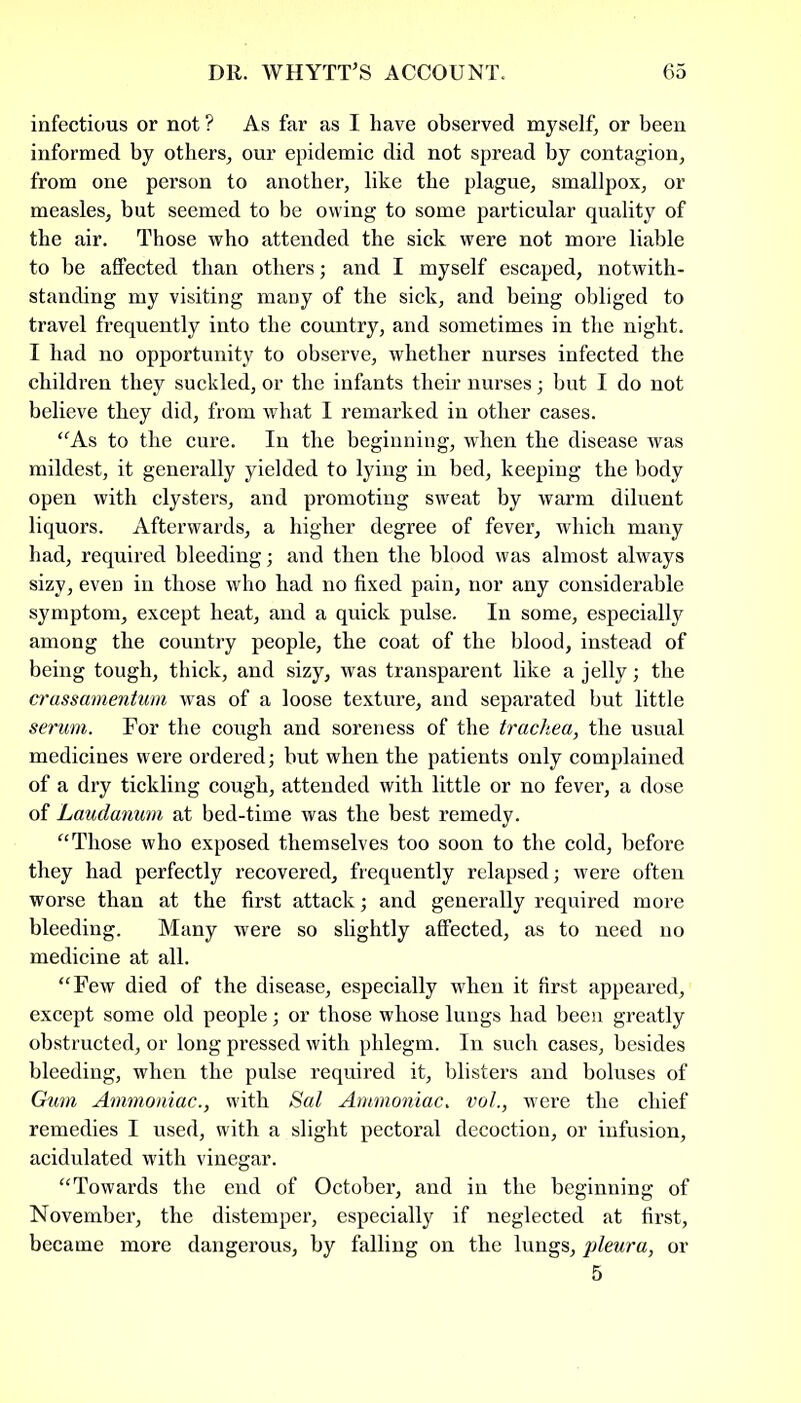 infectious or not ? As far as I have observed myself, or been informed by others, our epidemic did not spread by contagion, from one person to another, like the plague, smallpox, or measles, but seemed to be owing to some particular quality of the air. Those who attended the sick were not more liable to be affected than others; and I myself escaped, notwith- standing my visiting many of the sick, and being obliged to travel frequently into the country, and sometimes in the night. I had no opportunity to observe, whether nurses infected the children they suckled, or the infants their nurses; but I do not believe they did, from what I remarked in other cases. “As to the cure. In the beginning, when the disease was mildest, it generally yielded to lying in bed, keeping the body open with clysters, and promoting sweat by warm diluent liquors. Afterwards, a higher degree of fever, which many had, required bleeding; and then the blood was almost always sizy, even in those who had no fixed pain, nor any considerable symptom, except heat, and a quick pulse. In some, especially among the country people, the coat of the blood, instead of being tough, thick, and sizy, was transparent like a jelly; the crassamentum was of a loose texture, and separated but little serum. For the cough and soreness of the trachea, the usual medicines were ordered; but when the patients only complained of a dry tickling cough, attended with little or no fever, a dose of Laudanum at bed-time was the best remedy. “Those who exposed themselves too soon to the cold, before they had perfectly recovered, frequently relapsed; were often worse than at the first attack; and generally required more bleeding. Many were so slightly affected, as to need no medicine at all. “Few died of the disease, especially when it first appeared, except some old people; or those whose lungs had been greatly obstructed, or long pressed with phlegm. In such cases, besides bleeding, when the pulse required it, blisters and boluses of Gum Ammoniac., with Sal Ammoniac. vol., were the chief remedies I used, with a slight pectoral decoction, or infusion, acidulated with vinegar. “Towards the end of October, and in the beginning of November, the distemper, especially if neglected at first, became more dangerous, by falling on the lungs, pleura, or 5