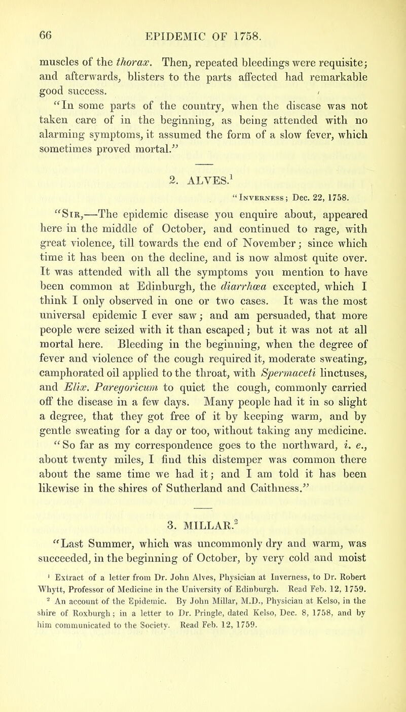 muscles of the thorax. Then, repeated bleedings were requisite; and afterwards, blisters to the parts affected had remarkable good success. “In some parts of the country, when the disease was not taken care of in the beginning, as being attended with no alarming symptoms, it assumed the form of a slow fever, which sometimes proved mortal.” 2. ALVES.1 “Inverness; Dec. 22, 1758. “Sir,—The epidemic disease you enquire about, appeared here in the middle of October, and continued to rage, with great violence, till towards the end of November; since which time it has been on the decline, and is now almost quite over. It was attended with all the symptoms you mention to have been common at Edinburgh, the diarrhoea excepted, which I think I only observed in one or two cases. It was the most universal epidemic I ever saw; and am persuaded, that more people were seized with it than escaped; but it was not at all mortal here. Bleeding in the beginning, when the degree of fever and violence of the cough required it, moderate sweating, camphorated oil applied to the throat, with Spermaceti linctuses, and Elix. Paregoricum to quiet the cough, commonly carried off the disease in a few days. Many people had it in so slight a degree, that they got free of it by keeping warm, and by gentle sweating for a day or too, without taking any medicine. “So far as my correspondence goes to the northward, i. e., about twenty miles, I find this distemper was common there about the same time we had it; and I am told it has been likewise in the shires of Sutherland and Caithness.” 3. MILLAR.3 “Last Summer, which was uncommonly dry and warm, was succeeded, in the beginning of October, by very cold and moist 1 Extract of a letter from Dr. John Alves, Physician at Inverness, to Dr. Robert Whytt, Professor of Medicine in the University of Edinburgh. Read Feb. 12, 1759. 2 An account of the Epidemic. By John Millar, M.D., Physician at Kelso, in the shire of Roxburgh; in a letter to Dr. Pringle, dated Kelso, Dec. 8, 1758, and by him communicated to the Society. Read Feb. 12, 1759.