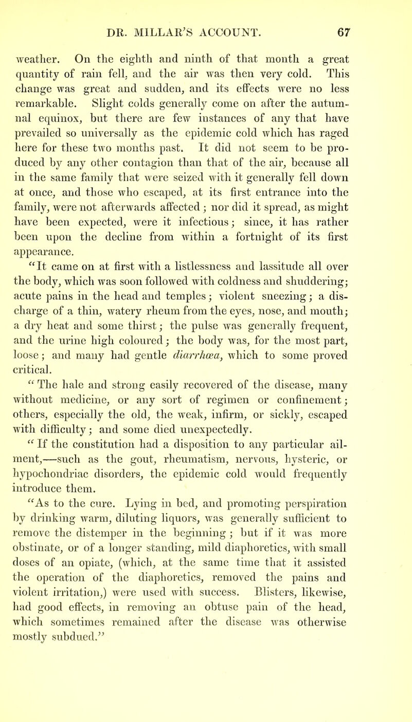 weather. On the eighth and ninth of that month a great quantity of rain fell, and the air was then very cold. This change was great and sudden, and its effects were no less remarkable. Slight colds generally come on after the autum- nal equinox, but there are few instances of any that have prevailed so universally as the epidemic cold which has raged here for these two months past. It did not seem to be pro- duced by any other contagion than that of the air, because all in the same family that were seized with it generally fell down at once, and those who escaped, at its first entrance into the family, were not afterwards affected; nor did it spread, as might have been expected, were it infectious; since, it has rather been upon the decline from within a fortnight of its first appearance. “It came on at first with a listlessness and lassitude all over the body, which was soon followed with coldness and shuddering; acute pains in the head and temples; violent sneezing; a dis- charge of a thin, watery rheum from the eyes, nose, and mouth; a dry heat and some thirst; the pulse was generally frequent, and the urine high coloured; the body was, for the most part, loose; and many had gentle diarrhoea, which to some proved critical. “ The hale and strong easily recovered of the disease, many without medicine, or any sort of regimen or confinement; others, especially the old, the weak, infirm, or sickly, escaped with difficulty; and some died unexpectedly. “ If the constitution had a disposition to any particular ail- ment,—such as the gout, rheumatism, nervous, hysteric, or hypochondriac disorders, the epidemic cold would frequently introduce them. “As to the cure. Lying in bed, and promoting perspiration by drinking warm, diluting liquors, was generally sufficient to remove the distemper in the beginning; but if it was more obstinate, or of a longer standing, mild diaphoretics, with small doses of an opiate, (which, at the same time that it assisted the operation of the diaphoretics, removed the pains and violent irritation,) were used with success. Blisters, likewise, had good effects, in removing an obtuse pain of the head, which sometimes remained after the disease was otherwise mostly subdued.”