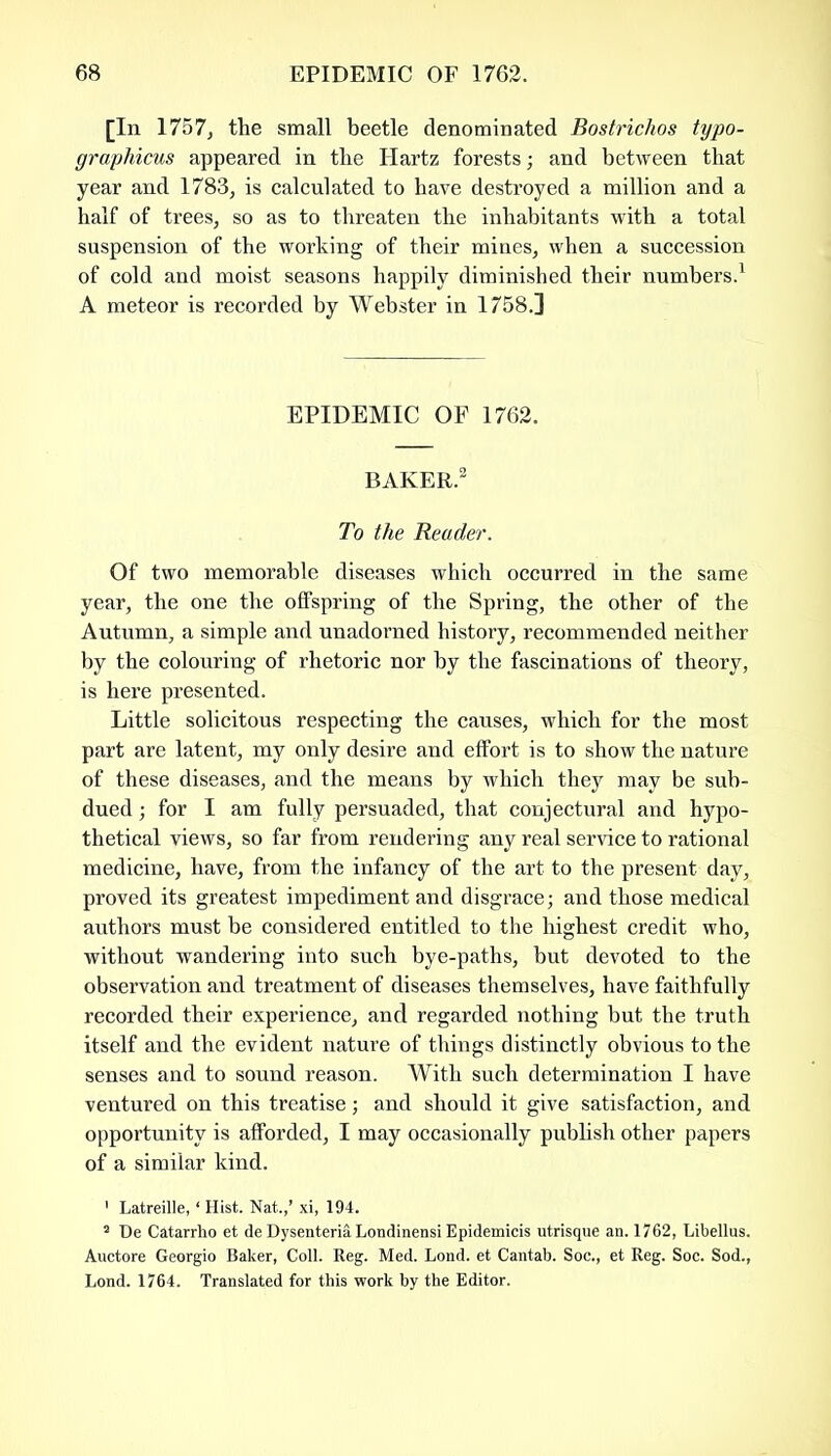 [In 1757, the small beetle denominated Bostrichos typo- graphicus appeared in the Hartz forests; and between that year and 1783, is calculated to have destroyed a million and a half of trees, so as to threaten the inhabitants with a total suspension of the working of their mines, when a succession of cold and moist seasons happily diminished their numbers.1 A meteor is recorded by Webster in 1758.] EPIDEMIC OF 1762. BAKER.2 To the Reader. Of two memorable diseases which occurred in the same year, the one the offspring of the Spring, the other of the Autumn, a simple and unadorned history, recommended neither by the colouring of rhetoric nor by the fascinations of theory, is here presented. Little solicitous respecting the causes, which for the most part are latent, my only desire and effort is to show the nature of these diseases, and the means by which they may be sub- dued ; for I am fully persuaded, that conjectural and hypo- thetical views, so far from rendering any real service to rational medicine, have, from the infancy of the art to the present day, proved its greatest impediment and disgrace; and those medical authors must be considered entitled to the highest credit who, without wandering into such bye-paths, but devoted to the observation and treatment of diseases themselves, have faithfully recorded their experience, and regarded nothing but the truth itself and the evident nature of things distinctly obvious to the senses and to sound reason. With such determination I have ventured on this treatise; and should it give satisfaction, and opportunity is afforded, I may occasionally publish other papers of a similar kind. 1 Latreille, ‘ Hist. Nat.,’ xi, 194. 2 De Catarrho et de Dysenteria Londinensi Epidemicis utrisque an. 1762, Libellus. Auctore Georgio Baker, Coll. Reg. Med. Lond. et Cantab. Soc., et Reg. Soc. Sod., Lond. 1764. Translated for this work by the Editor.