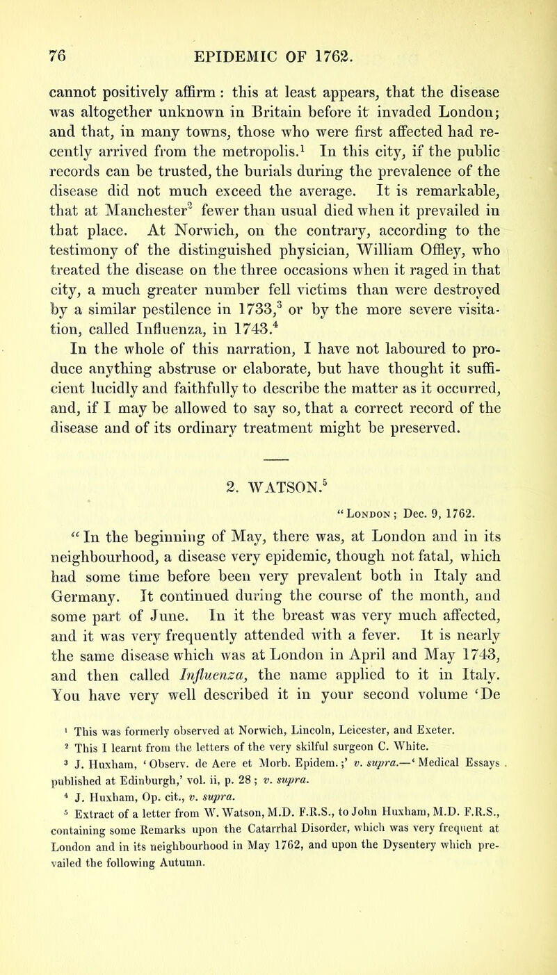 cannot positively affirm: this at least appears, that the disease was altogether unknown in Britain before it invaded London; and that, in many towns, those who were first affected had re- cently arrived from the metropolis.1 * In this city, if the public records can be trusted, the burials during the prevalence of the disease did not much exceed the average. It is remarkable, that at Manchester9 fewer than usual died when it prevailed in that place. At Norwich, on the contrary, according to the testimony of the distinguished physician, William Offley, who treated the disease on the three occasions when it raged in that city, a much greater number fell victims than were destroyed by a similar pestilence in 1733,3 or by the more severe visita- tion, called Influenza, in 1743 4 In the whole of this narration, I have not laboured to pro- duce anything abstruse or elaborate, but have thought it suffi- cient lucidly and faithfully to describe the matter as it occurred, and, if I may be allowed to say so, that a correct record of the disease and of its ordinary treatment might be preserved. 2. WATSON.5 * * * “London; Dec. 9, 1762. “ In the beginning of May, there was, at London and in its neighbourhood, a disease very epidemic, though not fatal, which had some time before been very prevalent both in Italy and Germany. It continued duriDg the course of the month, and some part of June. In it the breast was very much affected, and it was very frequently attended with a fever. It is nearly the same disease which was at London in April and May 1743, and then called Influenza, the name applied to it in Italy. You have very well described it in your second volume cDe 1 This was formerly observed at Norwich, Lincoln, Leicester, and Exeter. a This I learnt from the letters of the very skilful surgeon C. White. 3 J. Huxham, ‘ Observ. de Aere et Morh. Epidem.v. supra.—' Medical Essays . published at Edinburgh,’ vol. ii, p. 28 ; v. supra. * J. Huxham, Op. cit., v. supra. 5 Extract of a letter from W. Watson, M.D. F.R.S., to John Huxham, M.D. F.R.S., containing some Remarks upon the Catarrhal Disorder, which was very frequent at London and in its neighbourhood in May 1762, and upon the Dysentery which pre- vailed the following Autumn.