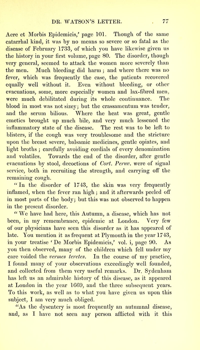 Aere et Morbis Epidemicis/ page 101. Though of the same catarrhal kind, it was by no means so severe or so fatal as the disease of February 1733, of which you have likewise given us the history in your first volume, page 80. The disorder, though very general, seemed to attack the women more severely than the men. Much bleeding did harm ; and where there was no fever, which was frequently the case, the patients recovered equally well without it. Even without bleeding, or other evacuations, some, more especially women and lax-fibred men, were much debilitated during its whole continuance. The blood in most was not sizey; but the crassamentum was tender, and the serum bilious. Where the heat was great, gentle emetics brought up much bile, and very much lessened the inflammatory state of the disease. The rest was to be left to blisters, if the cough was very troublesome and the stricture upon the breast severe, balsamic medicines, gentle opiates, and light broths ; carefully avoiding cordials of every denomination and volatiles. Towards the end of the disorder, after gentle evacuations by stool, decoctions of Cort. Peruv. were of signal service, both in recruiting the strength, and carrying off the remaining cough. “In the disorder of 1743, the skin was very frequently inflamed, when the fever ran high; and it afterwards peeled off in most parts of the body; but this was not observed to happen in the present disorder. “We have had here, this Autumn, a disease, which has not been, in my remembrance, epidemic at London. Very few of our physicians have seen this disorder as it has appeared of late. You mention it as frequent at Plymouth in the year 1743, in your treatise * De Morbis Epidemicis/ vol. i, page 90. As you then observed, many of the children which fell under my care voided the vermes teretes. In the course of my practice, I found many of your observations exceedingly well founded, and collected from them very useful remarks. Dr. Sydenham has left us an admirable history of this disease, as it appeared at London in the year 1669, and the three subsequent years. To this work, as well as to what you have given us upon this subject, I am very much obliged. “As the dysentery is most frequently an autumnal disease, and, as I have not seen any person afflicted with it this