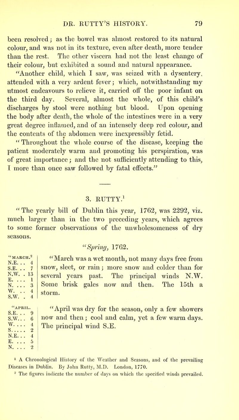 been resolved; as the bowel was almost restored to its natural colour, and was not in its texture, even after death, more tender than the rest. The other viscera had not the least change of their colour, but exhibited a sound and natural appearance. “Another child, which I saw, was seized with a dysentery, attended with a very ardent fever; which, notwithstanding my utmost endeavours to relieve it, carried off the poor infant on the third day. Several, almost the whole, of this child's discharges by stool were nothing but blood. Upon opening the body after death, the whole of the intestines were in a very great degree inflamed, and of an intensely deep red colour, and the contents of the abdomen were inexpressibly fetid. “ Throughout the whole course of the disease, keeping the patient moderately warm and promoting his perspiration, was of great importance; and the not sufficiently attending to this, I more than once saw followed by fatal effects. 3. RUTTY.1 “ The yearly bill of Dublin this year, 1762, was 2292, viz. much larger than in the two preceding years, which agrees to some former observations of the unwholesomeness of dry “Spring, 1762. “March was a wet month, not many days free from snow, sleet, or rain; more snow and colder than for several years past. The principal winds N.W. Some brisk gales now and then. The 15th a storm. “April was dry for the season, only a few showers now and then; cool and calm, yet a few warm days. The principal wind S.E. 1 A Chronological History of the Weather and Seasons, and of the prevailing Diseases in Dublin. By John Rutty, M.D. London, 1770. 2 The figures indicate the number of days on which the specified winds prevailed. seasons. “MARCH.2 N.E. . . 4 S.E. .. 7 N.W. . 13 E. ... 1 N. .. . 3 W. . . 4 S.W. . 4 “APRIL. S.E. . . 9 S.W.. . 6 W. . . . 4 S 2 N.E. . . 4 E. .. . 5 N. .. . 2