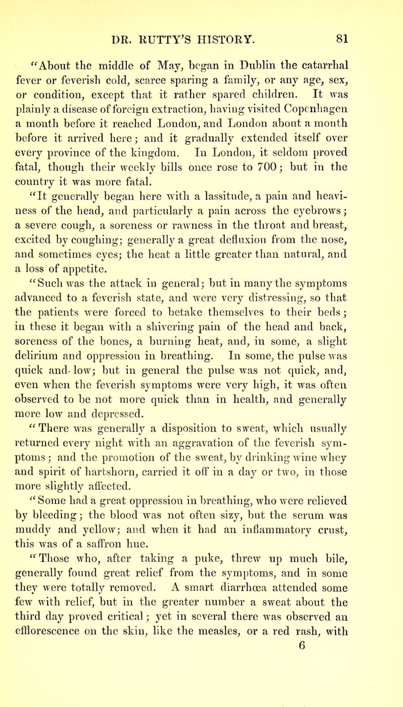 “About the middle of May, began in Dublin the catarrhal fever or feverish cold, scarce sparing a family, or any age, sex, or condition, except that it rather spared children. It Avas plainly a disease of foreign extraction, having visited Copenhagen a month before it reached London, and London about a month before it arrived here; and it gradually extended itself over every province of the kingdom. In London, it seldom proved fatal, though their weekly bills once rose to 700; but in the country it was more fatal. “It generally began here with a lassitude, a pain and heavi- ness of the head, and particularly a pain across the eyebrows; a severe cough, a soreness or rawness in the throat and breast, excited by coughing; generally a great defluxion from the nose, and sometimes eyes; the heat a little greater than natural, and a loss of appetite. “Such was the attack in general; but in many the symptoms advanced to a feverish state, and were very distressing, so that the patients were forced to betake themselves to their beds; in these it began with a shivering pain of the head and back, soreness of the bones, a burning heat, and, in some, a slight delirium and oppression in breathing. In some, the pulse was quick and- low; but in general the pulse was not quick, and, even when the feverish symptoms were very high, it was often observed to be not more quick than in health, and generally more low and depressed. “ There was generally a disposition to sweat, which usually returned every night with an aggravation of the feverish sym- ptoms ; and the promotion of the sweat, by drinking wine whey and spirit of hartshorn, carried it off in a day or two, in those more slightly affected. “ Some had a great oppression in breathing, who were relieved by bleeding; the blood was not often sizy, but the serum was muddy and yellow; atid when it had an inflammatory crust, this was of a saffron hue. “ Those who, after taking a puke, threw up much bile, generally found great relief from the symptoms, and in some they were totally removed. A smart diarrhoea attended some few with relief, but in the greater number a sweat about the third day proved critical; yet in several there was observed an efflorescence on the skin, like the measles, or a red rash, with 6