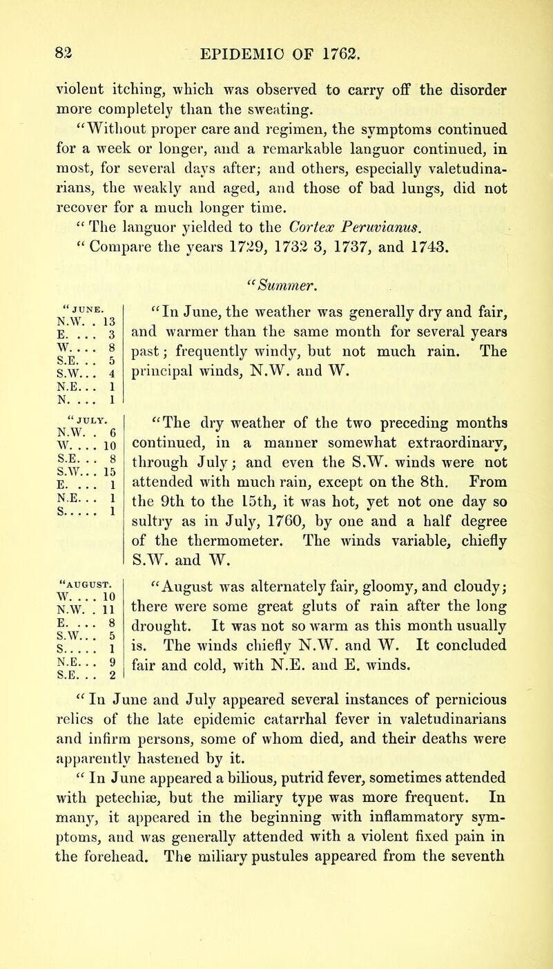 violent itching, which was observed to carry off the disorder more completely than the sweating. “Without proper care and regimen, the symptoms continued for a week or longer, and a remarkable languor continued, in most, for several days after; and others, especially valetudina- rians, the weakly and aged, and those of bad lungs, did not recover for a much longer time. “ The languor yielded to the Cortex Peruvianus. “Compare the years 1729, 1732 3, 1737, and 1743. “Summer. “In June, the weather was generally dry and fair, and warmer than the same month for several years past; frequently windy, but not much rain. The principal winds, N.W. and W. “The dry weather of the two preceding months continued, in a manner somewhat extraordinary, through July; and even the S.W. winds were not attended with much rain, except on the 8th. From the 9th to the 15th, it was hot, yet not one day so sultry as in July, 1760, by one and a half degree of the thermometer. The winds variable, chiefly S.W. and W. “August was alternately fair, gloomy, and cloudy; there were some great gluts of rain after the long drought. It was not so warm as this month usually is. The winds chiefly N.W. and W. It concluded fair and cold, with N.E. and E. winds. “In June and July appeared several instances of pernicious relics of the late epidemic catarrhal fever in valetudinarians and infirm persons, some of whom died, and their deaths were apparently hastened by it. “In June appeared a bilious, putrid fever, sometimes attended with petechia;, but the miliary type was more frequent. In many, it appeared in the beginning with inflammatory sym- ptoms, and was generally attended with a violent fixed pain in the forehead. The miliary pustules appeared from the seventh “JUNE. N.W. . 13 E. . . . 3 W 8 S.E. . . 5 S.W... 4 N.E.. . 1 N. . .. 1 “JULY. N.W. . 6 W. .. . 10 S.E. . . 8 S.W.. . 15 E. . . . 1 N.E. . . 1 S 1 “AUGUST. W. ... 10 N.W. . 11 E. .. . 8 S.W... 5 S 1 N.E.. . 9 S.E. . . 2