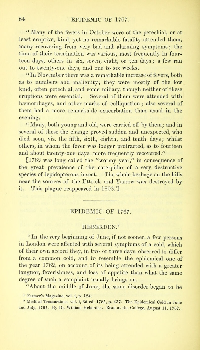 “ Many of the fevers in October were of the petechial, or at least eruptive, kind, yet no remarkable fatality attended them, many recovering from very had and alarming symptoms; the time of their termination was various, most frequently in four- teen days, others in six, seven, eight, or ten days; a few ran out to twenty-one days, and one to six weeks. “In November there was a remarkable increase of fevers, both as to numbers and malignity; they were mostly of the low kind, often petechial, and some miliary, though neither of these eruptions were essential. Several of them were attended with haemorrhages, and other marks of colliquation; also several of them had a more remarkable exacerbation than usual in the evening. “Many, both young and old, were carried off by them; and in several of these the change proved sudden and unexpected, who died soon, viz. the fifth, sixth, eighth, and tenth days; whilst others, in whom the fever was longer protracted, as to fourteen and about twenty-one days, more frequently recovered.” [1762 was long called the “wormy year,” in consequence of the great prevalence of the caterpillar of a very destructive species of lepidopterous insect. The whole herbage on the hills near the sources of the Ettrick and Yarrow was destroyed by it. This plague reappeared in 1802.1] EPIDEMIC OF 1767. HEBERDEN.1 “In the very beginning of June, if not sooner, a few persons in London were affected with several symptoms of a cold, which of their own accord they, in two or three days, observed to differ from a common cold, and to resemble the epidemical one of the year 1762, on account of its being attended with a greater languor, feverishness, and loss of appetite than what the same degree of such a complaint usually brings on. “About the middle of June, the same disorder began to be 1 Farmer’s Magazine, vol. i, p. 124. 3 Medical Transactions, vol. i, 3d ed. 1785, p. 437. The Epidemical Cold in June and July, 1767. By Dr. William Heberden. Read at the College, August 11, 1767.