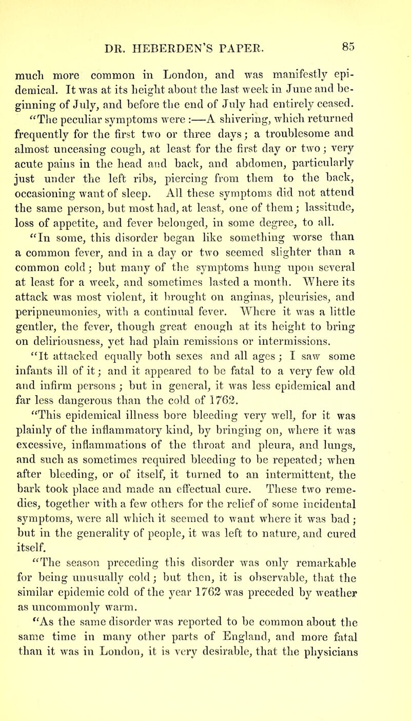 much more common in London, and was manifestly epi- demical. It was at its height about the last week in June and be- ginning of July, and before the end of July had entirely ceased. “The peculiar symptoms were :—A shivering, which returned frequently for the first two or three days; a troublesome and almost unceasing cough, at least for the first day or two; very acute pains in the head and back, and abdomen, particularly just under the left ribs, piercing from them to the back, occasioning want of sleep. All these symptoms did not attend the same person, but most had, at least, one of them; lassitude, loss of appetite, and fever belonged, in some degree, to all. “In some, this disorder began like something worse than a common fever, and in a day or two seemed slighter than a common cold; but many of the symptoms hung upon several at least for a week, and sometimes lasted a month. Where its attack was most violent, it brought on anginas, pleurisies, and peripneumonies, with a continual fever. Where it was a little gentler, the fever, though great enough at its height to bring on deliriousness, yet had plain remissions or intermissions. “It attacked equally both sexes and all ages; I saw some infants ill of it; and it appeared to be fatal to a very few old and infirm persons; but in general, it was less epidemical and far less dangerous than the cold of 1762. “This epidemical illness bore bleeding very well, for it was plainly of the inflammatory kind, by bringing on, where it was excessive, inflammations of the throat and pleura, and lungs, and such as sometimes required bleeding to be repeated; when after bleeding, or of itself, it turned to an intermittent, the bark took place and made an effectual cure. These two reme- dies, together with a few others for the relief of some incidental symptoms, were all which it seemed to want where it was bad; but in the generality of people, it was left to nature, and cured itself. “The season preceding this disorder was only remarkable for being unusually cold; but then, it is observable, that the similar epidemic cold of the year 1762 was preceded by weather as uncommonly warm. “As the same disorder was reported to be common about the same time in many other parts of England, and more fatal than it was in London, it is very desirable, that the physicians