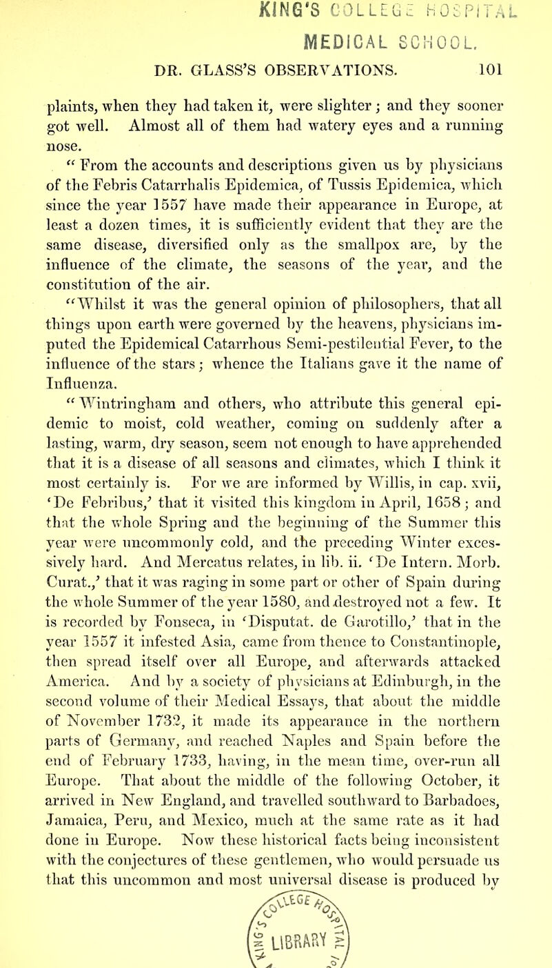 KING'S COL LEG Z HOSPITAL MEDICAL SCHOOL. DR. GLASS’S OBSERVATIONS. 101 plaints, when they had taken it, were slighter ; and they sooner got well. Almost all of them had watery eyes and a running nose. “ From the accounts and descriptions given us by physicians of the Febris Catarrhalis Epidemica, of Tussis Epidemica, which since the year 1557 have made their appearance in Europe, at least a dozen times, it is sufficiently evident that they are the same disease, diversified only as the smallpox are, by the influence of the climate, the seasons of the year, and the constitution of the air. “Whilst it was the general opinion of philosophers, that all things upon earth were governed by the heavens, physicians im- puted the Epidemical Catarrhous Semi-pestilential Fever, to the influence of the stars; whence the Italians gave it the name of Influenza. “ Wintringham and others, who attribute this general epi- demic to moist, cold weather, coming on suddenly after a lasting, warm, dry season, seem not enough to have apprehended that it is a disease of all seasons and climates, which I think it most certainly is. For we are informed by Willis, in cap. xvii, ‘De Febribus,’ that it visited this kingdom in April, 1658; and that the whole Spring and the beginning of the Summer this year w'ere uncommonly cold, and the preceding Winter exces- sively hard. And Mercatus relates, in lib. ii. fDe Intern. Morb. Curat.,’ that it was raging in some part or other of Spain during the whole Summer of the year 1580, and destroyed not a few. It is recorded by Fonseca, in ‘Disputat. de Garotillo,’ that in the year 1557 it infested Asia, came from thence to Constantinople, then spread itself over all Europe, and afterwards attacked America. And by a society of physicians at Edinburgh, in the second volume of their Medical Essays, that about the middle of November 1732, it made its appearance in the northern parts of Germany, and reached Naples and Spain before the end of February 1733, having, in the mean time, over-run all Europe. That about the middle of the following October, it arrived in New England, and travelled southward to Barbadoes, Jamaica, Peru, and Mexico, much at the same rate as it had done in Europe. Now these historical facts being inconsistent with the conjectures of these gentlemen, who would persuade us that this uncommon and most universal disease is produced by