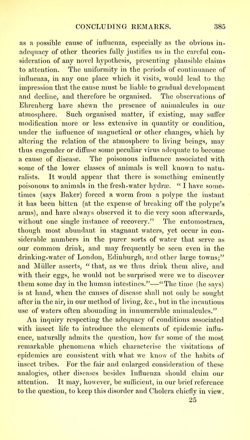 as a possible cause of influenza, especially as the obvious in- adequacy of other theories fully justifies us in the careful con- sideration of any novel hypothesis, presenting plausible claims to attention. The uniformity in the periods of continuance of influenza, in any one place which it visits, would lead to the impression that the cause must be liable to gradual development and decline, and therefore be organised. The observations of Ehrenberg have shewn the presence of animalcules in our atmosphere. Such organised matter, if existing, may suffer modification more or less extensive in quantity or condition, under the influence of magnetical or other changes, which by altering the relation of the atmosphere to living beings, may thus engender or diffuse some peculiar virus adequate to become a cause of disease. The poisonous influence associated with some of the lower classes of animals is well known to natu- ralists. It would appear that there is something eminently poisonous to animals in the fresh-water hydrse. “ I have some- times (says Baker) forced a worm from a polype the instant it has been bitten (at the expense of breaking off the polype’s arms), and have always observed it to die very soon afterwards, without one single instance of recovery.” The entomostraca, though most abundant in stagnant waters, yet occur in con- siderable numbers in the purer sorts of water that serve as our common drink, and may frequently be seen even in the drinking-water of London, Edinburgh, and other large towns;” and Muller asserts, “ that, as we thus drink them alive, and with their eggs, he would not be surprised were we to discover them some day in the human intestines.”—“The time (he says) is at hand, when the causes of disease shall not only be sought after in the air, in our method of living, &c., but in the incautious use of waters often abounding in innumerable animalcules.” An inquiry respecting the adequacy of conditions associated with insect life to introduce the elements of epidemic influ- ence, naturally admits the question, how far some of the most remarkable phenomena which characterise the visitations of epidemics are consistent with what we know of the habits of insect tribes. For the fair and enlarged consideration of these analogies, other diseases besides Influenza should claim our attention. It may, however, be sufficient, in our brief reference to the question, to keep this disorder and Cholera chiefly in view. 25