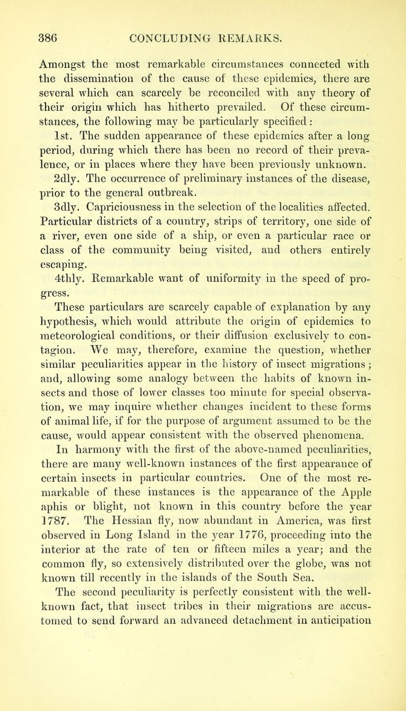 Amongst the most remarkable circumstances connected with the dissemination of the cause of these epidemics, there are several which can scarcely he reconciled with any theory of their origin which has hitherto prevailed. Of these circum- stances, the following may he particularly specified: 1st. The sudden appearance of these epidemics after a long period, during which there has been no record of their preva- lence, or in places where they have been previously unknown. 2dly. The occurrence of preliminary instances of the disease, prior to the general outbreak. 3dly. Capriciousness in the selection of the localities affected. Particular districts of a country, strips of territory, one side of a river, even one side of a ship, or even a particular race or class of the community being visited, and others entirely escaping. 4thly. Remarkable want of uniformity in the speed of pro- gress. These particulars are scarcely capable of explanation by any hypothesis, which would attribute the origin of epidemics to meteorological conditions, or their diffusion exclusively to con- tagion. We may, therefore, examine the question, whether similar peculiarities appear in the history of insect migrations ; and, allowing some analogy between the habits of known in- sects and those of lower classes too minute for special observa- tion, we may inquire whether changes incident to these forms of animal life, if for the purpose of argument assumed to be the cause, would appear consistent with the observed phenomena. In harmony with the first of the above-named peculiarities, there are many well-known instances of the first appearance of certain insects in particular countries. One of the most re- markable of these instances is the appearance of the Apple aphis or blight, not known in this country before the year 1787. The Hessian fly, now abundant in America, was first observed in Long Island in the year 1776, proceeding into the interior at the rate of ten or fifteen miles a year; and the common fly, so extensively distributed over the globe, was not known till recently in the islands of the South Sea. The second peculiarity is perfectly consistent with the well- known fact, that insect tribes in their migrations are accus- tomed to send forward an advanced detachment in anticipation