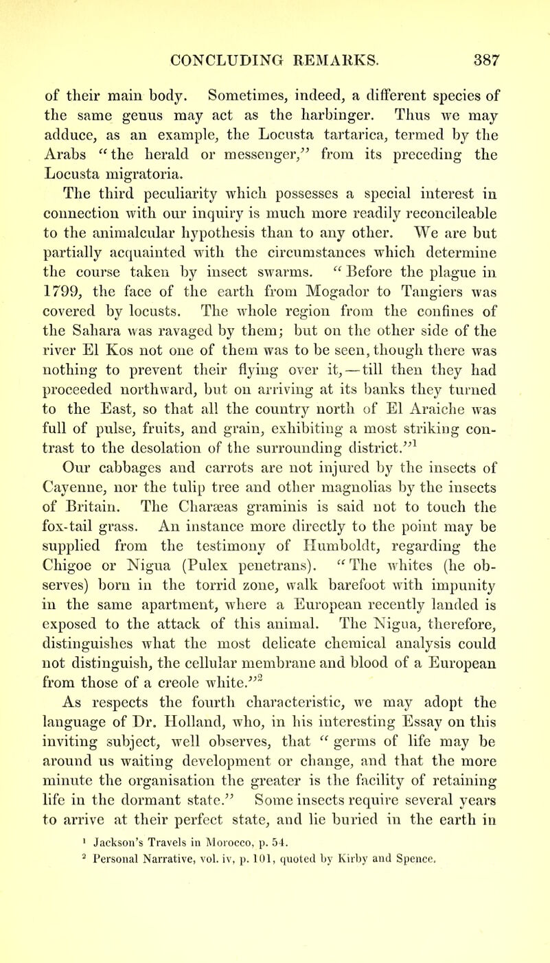 of their main body. Sometimes, indeed, a different species of the same genus may act as the harbinger. Thus we may adduce, as an example, the Locusta tartarica, termed by the Arabs “the herald or messenger/5 from its preceding the Locusta migratoria. The third peculiarity which possesses a special interest in connection with our inquiry is much more readily reconcileable to the animalcular hypothesis than to any other. We are but partially acquainted with the circumstances which determine the course taken by insect swarms. “ Before the plague in 1799, the face of the earth from Mogador to Tangiers was covered by locusts. The whole region from the confines of the Sahara was ravaged by them; but on the other side of the river El Kos not one of them was to be seen, though there was nothing to prevent their flying over it,—till then they had proceeded northward, but on arriving at its banks they turned to the East, so that all the country north of El Araiche was full of pulse, fruits, and grain, exhibiting a most stinking con- trast to the desolation of the surrounding district/51 Our cabbages and carrots are not injured by the insects of Cayenne, nor the tulip tree and other magnolias by the insects of Britain. The Charseas graminis is said not to touch the fox-tail grass. An instance more directly to the point may be supplied from the testimony of Humboldt, regarding the Chigoe or Nigua (Pulex penetrans). “The whites (he ob- serves) born in the torrid zone, walk barefoot with impunity in the same apartment, where a European recently landed is exposed to the attack of this animal. The Nigua, therefore, distinguishes what the most delicate chemical analysis could not distinguish, the cellular membrane and blood of a European from those of a creole white.552 As respects the fourth characteristic, we may adopt the language of Dr. Holland, who, in his interesting Essay on this inviting subject, well observes, that “ germs of life may be around us waiting development or change, and that the more minute the organisation the greater is the facility of retaining life in the dormant state.55 Some insects require several years to arrive at their perfect state, and lie buried in the earth in 1 Jackson’s Travels in Morocco, p. 54. 2 Personal Narrative, vol. iv, p. 101, quoted by Kirby and Spence.