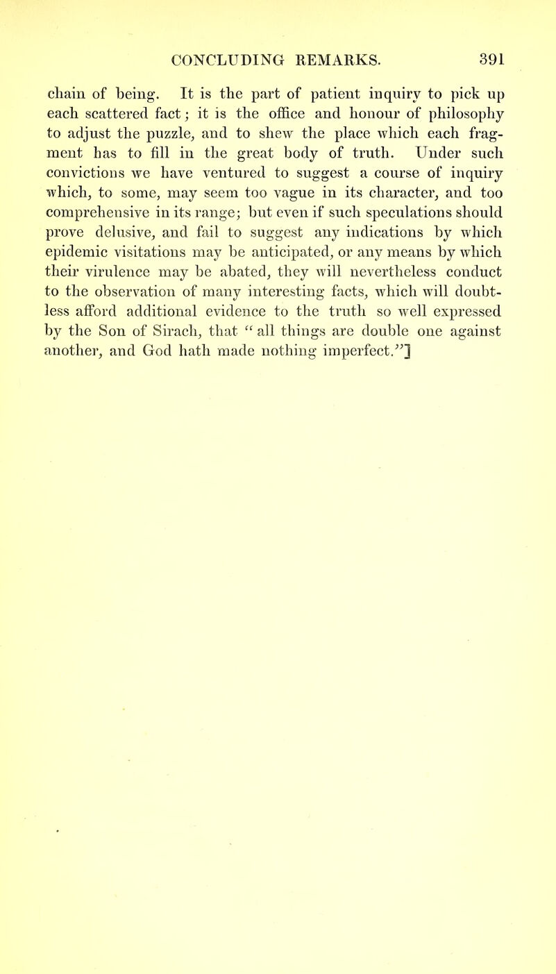 chain of being. It is the part of patient inquiry to pick up each scattered fact; it is the office and honour of philosophy to adjust the puzzle, and to shew the place which each frag- ment has to fill in the great body of truth. Under such convictions we have ventured to suggest a course of inquiry which, to some, may seem too vague in its character, and too comprehensive in its range; but even if such speculations should prove delusive, and fail to suggest any indications by which epidemic visitations may be anticipated, or any means by which their virulence may be abated, they will nevertheless conduct to the observation of many interesting facts, which will doubt- less afford additional evidence to the truth so well expressed by the Son of Sirach, that “ all things are double one against another, and God hath made nothing imperfect/’]