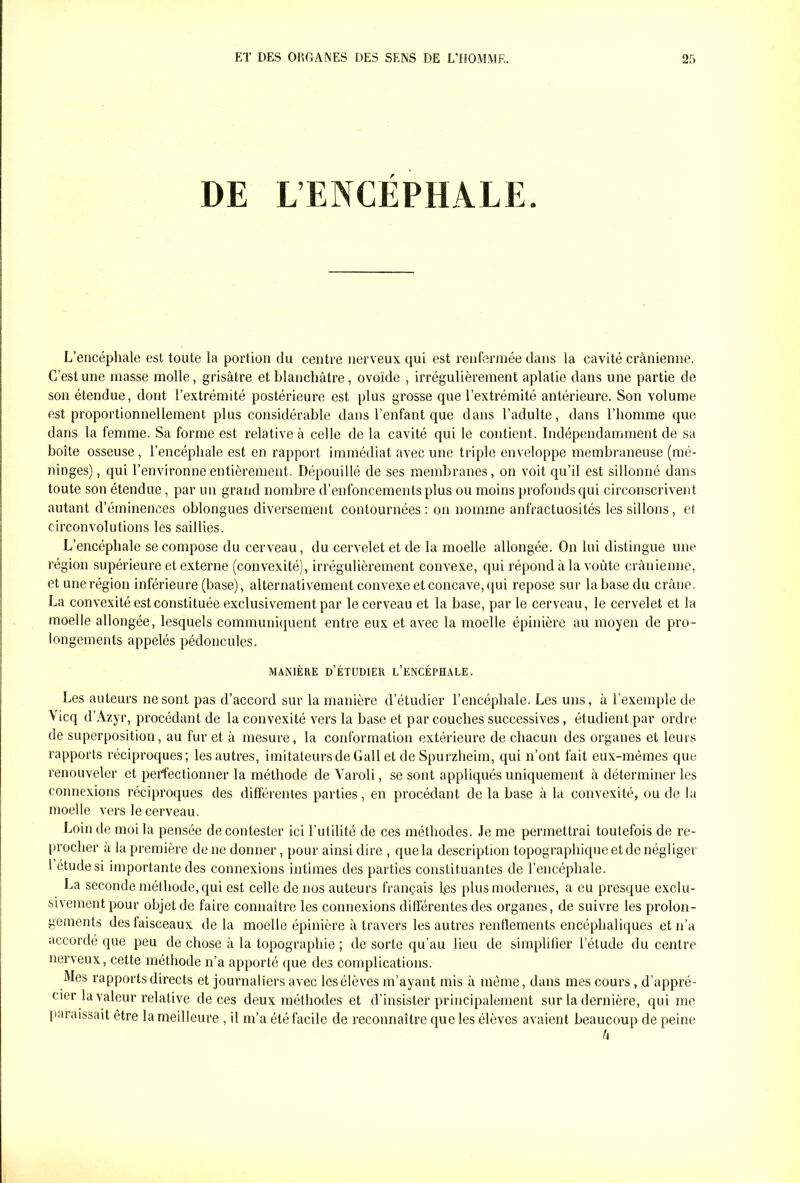 DE L’ENCÉPHALE. L’encéphale est toute la portion du centre nerveux qui est renfermée dans la cavité crânienne. C’est une masse molle, grisâtre et blanchâtre, ovoïde , irrégulièrement aplatie dans une partie de son étendue, dont l’extrémité postérieure est plus grosse que l’extrémité antérieure. Son volume est proportionnellement plus considérable dans l’enfant que dans l’adulte, dans l’homme que dans la femme. Sa forme est relative à celle de la cavité qui le contient. Indépendamment de sa boîte osseuse , l’encéphale est en rapport immédiat avec une triple enveloppe membraneuse (mé- ninges), qui l’environne entièrement. Dépouillé de ses membranes, on voit qu’il est sillonné dans toute son étendue, par un grand nombre d’enfoncements plus ou moins profonds qui circonscrivent autant d’éminences oblongues diversement contournées: on nomme anfractuosités les sillons, et circonvolutions les saillies. L’encéphale se compose du cerveau, du cervelet et de la moelle allongée. On lui distingue une région supérieure et externe (convexité), irrégulièrement convexe, qui répond à la voûte crânienne, et une région inférieure (base), alternativement convexe et concave, qui repose sur la base du crâne. La convexité est constituée exclusivement par le cerveau et la base, par le cerveau, le cervelet et la moelle allongée, lesquels communiquent entre eux et avec la moelle épinière au moyen de pro- longements appelés pédoncules. MANIÈRE D’ÉTUDIER L’ENCÉPHALE. Les auteurs ne sont pas d’accord sur la manière d’étudier l’encéphale. Les uns, à l’exemple de Vicq d’Azyr, procédant de la convexité vers la base et par couches successives, étudient par ordre de superposition, au fur et à mesure, la conformation extérieure de chacun des organes et leurs rapports réciproques; les autres, imitateurs de Gall et de Spurzheim, qui n’ont fait eux-mêmes que renouveler et perfectionner la méthode de Varoli, se sont appliqués uniquement â déterminer les connexions réciproques des différentes parties, en procédant de la base â la convexité, ou de la moelle vers le cerveau. Loin de moi la pensée de contester ici l’utilité de ces méthodes. Je me permettrai toutefois de re- procher a la première de ne donner, pour ainsi dire , que la description topographique et de négliger l étude si importante des connexions intimes des parties constituantes de l’encéphale. La seconde méthode, qui est celle de nos auteurs français fes plus modernes, a eu presque exclu- sivement pour objet de faire connaître les connexions différentes des organes, de suivre les prolon- gements des faisceaux delà moelle épinière à travers les autres renflements encéphaliques et n’a accordé que peu de chose à la topographie ; de sorte qu’au lieu de simplifier l’étude du centre nerveux, cette méthode n’a apporté que des complications. Mes rapports directs et journaliers avec lesélèves m’ayant mis â même, dans mes cours, d’appré- cier la valeur relative de ces deux méthodes et d’insister principalement sur la dernière, qui me paraissait être la meilleure , il m’a été facile de reconnaître que les élèves avaient beaucoup de peine h