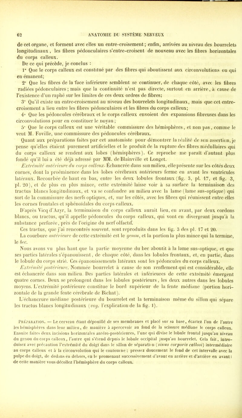 de cet organe, et forment avec elles un entre-croisement; enfin, arrivées au niveau des bourrelets longitudinaux, les fibres pédonculaires s’entre-croisent de nouveau avec les fibres horizontales du corps calleux. De ce qui précède, je conclus : 1” Que le corps calleux est constitué par des fibres qui aboutissent aux circonvolutions ou qui en émanent; 2° Que les fibres de la face inférieure semblent se continuer, de chaque côté, avec les fibres radiées pédonculaires ; mais que la continuité n’est pas directe, surtout en arrière, à cause de l’existence d’un raphé sur les limites de ces deux ordres de fibres; 3° Qu’il existe un entre-croisement au niveau des bourrelets longitudinaux, mais que cet entre- croisement a lieu entre les fibres pédonculaires et les fibres du corps calleux; 4° Que les pédoncules cérébraux et le corps calleux envoient des expansions fibreuses dans les circonvolutions pour en constituer le noyau ; 5° Que le corps calleux est une véritable commissure des hémisphères, et non pas, comme le veut M. Foville, une commissure des pédoncules cérébraux. Quant aux préparations faites par cet anatomiste pour démontrer la réalité de son assertion, je pense qu’elles étaient purement artificielles et le produit de la rupture des fibres médullaires qui du corps calleux se rendent aux lobes (hémisphères). Ce reproche me paraît d’autant plus fondé qu’il lui a été déjà adressé par MM. deBlainville et Longet. Extrémité antérieure du corps calleux. Échancrée dans son milieu, elle présente sur les côtés deux cornes, dont la proéminence dans les lobes cérébraux antérieurs ferme en avant les ventricules latéraux. Recourbée de haut en bas, entre les deux lobules frontaux (fig. 3, pl. 17, et fig. 3, pl. 20), et de plus en plus mince, cette extrémité laisse voir à sa surface la terminaison des tractus blancs longitudinaux, et va se confondre au milieu avec la lame (lame sus-optique) qui sort de la commissure des nerfs optiques, et, sur les côtés, avec les fibres qui réunissent entre elles les cornes frontales et sphénoïdales du corps calleux. D’après Yicq d’Azyr, la terminaison du corps calleux aurait lieu, en avant, par deux cordons blancs, ou tractus, qu’il appelle pédoncules du corps calleux, qui vont en divergeant jusqu’à la substance perforée, près de l’origine du nerf olfactif. Ces tractus, que j’ai rencontrés souvent, sont reproduits dans les lig. 3 des pl. 17 et 20. La courbure antérieure de cette extrémité est le genou, et la portion la plus mince qui la termine, le bec. Nous avons vu plus haut que la partie moyenne du bec aboutit à la lame sus-optique, et que ses parties latérales s’épanouissent, de chaque côté, dans les lobules frontaux, et, en partie, dans le lobule du corps strié. Ces épanouissements latéraux sont les pédoncules du corps calleux. Extrémité postérieure. Nommée bourrelet à cause de son renflement qui est considérable, elle est échancrée dans son milieu. Des parties latérales et inférieures de cette extrémité émergent quatre cornes. Deux se prolongent dans les lobules postérieurs, les deux autres dans les lobules moyens. L’extrémité postérieure constitue le bord supérieur de la fente médiane (portion hori- zontale de la grande fente cérébrale de Bichat). L’échancrure médiane postérieure du bourrelet est la terminaison même du sillon qui sépare les tractus blancs longitudinaux [voy. l’explication de la fig. 1). Préparation. — Le cerveau étant dépouillé de ses membranes et placé sur sa base, écartez l’un de l’autre les hémisphères dans leur milieu, de manière à apercevoir au fond de la scissure médiane le corps calleux. Ensuite faites deux incisions horizontales antéro-postérieures, l’une qui divise le lobule frontal jusqu’au niveau du genou du corps calleux, l’autre qui s’étend depuis le lobule occipital jusqu’au bourrelet. Cela fait, intro- duisez avec précaution l’extrémité du doigt dans le sillon de séparation (sinus corporis callosi) intermédiaire au corps calleux et à la circonvolution qui le contourne ; pressez doucement le fond de cet intervalle avec la pulpe du doigt, de dedans en dehors, en le promenant successivement d’avant en arrière et d’arrière en avant : de cette manière vous décollez l’hémisphère du corps calleux.