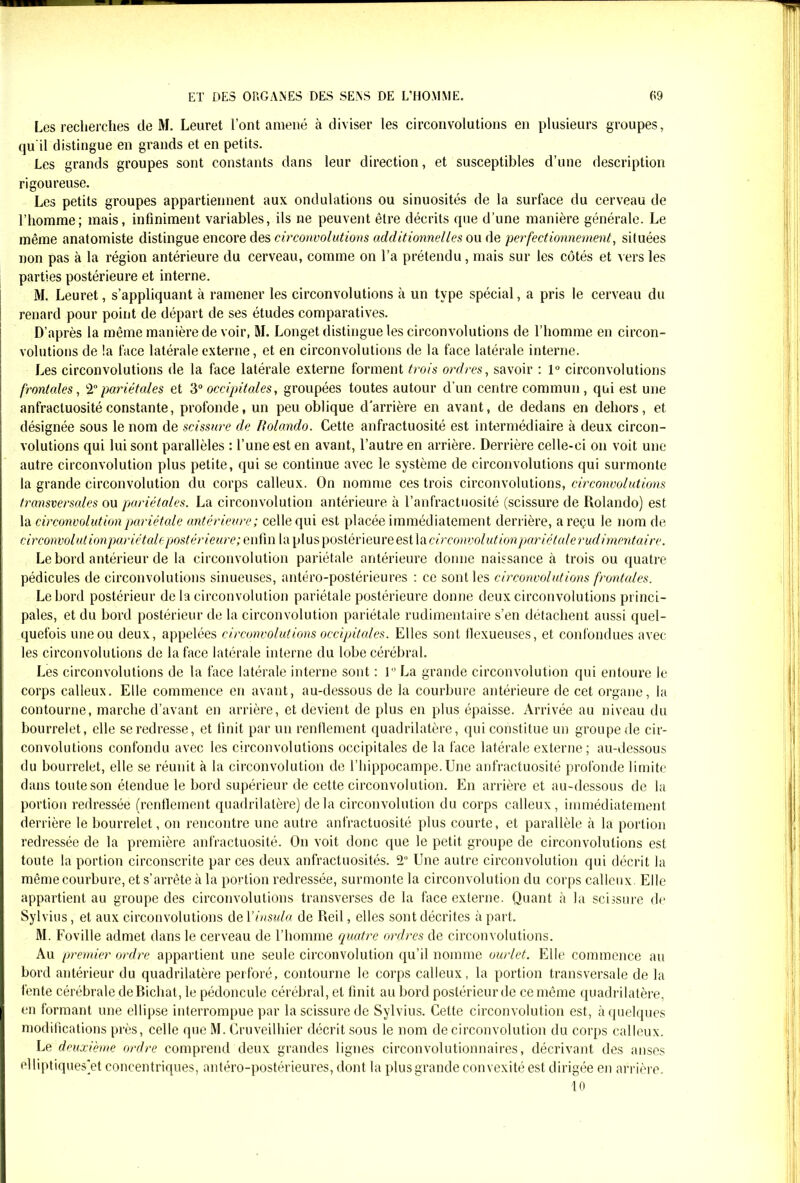 Les recherches de M. Leuret l’ont amené à diviser les circonvolutions en plusieurs groupes, qu il distingue en grands et en petits. Les grands groupes sont constants dans leur direction, et susceptibles d’une description rigoureuse. Les petits groupes appartiennent aux ondulations ou sinuosités de la surface du cerveau de l’homme; mais, infiniment variables, ils ne peuvent être décrits que d’une manière générale. Le même anatomiste distingue encore des circonvolutions additionnelles ou de perfectionnement, situées non pas à la région antérieure du cerveau, comme on l’a prétendu, mais sur les côtés et vers les parties postérieure et interne. M. Leuret, s’appliquant à ramener les circonvolutions à un type spécial, a pris le cerveau du renard pour point de départ de ses études comparatives. D’après la même manière de voir, M. Longet distingue les circonvolutions de l’homme en circon- volutions de !a face latérale externe, et en circonvolutions de la face latérale interne. Les circonvolutions de la face latérale externe forment trois ordres, savoir : 1° circonvolutions frontales, 2°pariétales et 3° occipitales, groupées toutes autour d’un centre commun, qui est une anfractuosité constante, profonde, un peu oblique d'arrière en avant, de dedans en dehors, et désignée sous le nom de scissure de, Rolando. Cette anfractuosité est intermédiaire à deux circon- volutions qui lui sont parallèles : l’une est en avant, l’autre en arrière. Derrière celle-ci on voit une autre circonvolution plus petite, qui se continue avec le système de circonvolutions qui surmonte la grande circonvolution du corps calleux. On nomme ces trois circonvolutions, circonvolutions transversales ou pariétales. La circonvolution antérieure à l’anfractuosité (scissure de Rolando) est la circonvolution pariétale antérieure ; celle qui est placée immédiatement derrière, a reçu le nom de circonvolut ionpariétale postérieure; e nfm la plus postérieure est la circonvolution pariétale rudimentaire. Le bord antérieur de la circonvolution pariétale antérieure donne naissance à trois ou quatre pédicules de circonvolutions sinueuses, antéro-postérieures : ce sont les circonvolutions frontales. Le bord postérieur de la circonvolution pariétale postérieure donne deux circonvolutions princi- pales, et du bord postérieur de la circonvolution pariétale rudimentaire s’en détachent aussi quel- quefois une ou deux, appelées circonvolutions occipitales. Elles sont llexueuses, et confondues avec les circonvolutions de la face latérale interne du lobe cérébral. Les circonvolutions de la face latérale interne sont : 1 La grande circonvolution qui entoure le corps calleux. Elle commence en avant, au-dessous de la courbure antérieure de cet organe, la contourne, marche d’avant en arrière, et devient de plus en plus épaisse. Arrivée au niveau du bourrelet, elle se redresse, et finit par un renflement quadrilatère, qui constitue un groupe de cir- convolutions confondu avec les circonvolutions occipitales de la face latérale externe; au-dessous du bourrelet, elle se réunit à la circonvolution de l’hippocampe.Une anfractuosité profonde limite dans toute son étendue le bord supérieur de cette circonvolution. En arrière et au-dessous de la portion redressée (renflement quadrilatère) delà circonvolution du corps calleux, immédiatement derrière le bourrelet, on rencontre une autre anfractuosité plus courte, et parallèle à la portion redressée de la première anfractuosité. On voit donc que le petit groupe de circonvolutions est toute la portion circonscrite par ces deux anfractuosités. 2° Une autre circonvolution qui décrit la même courbure, et s’arrête à la portion redressée, surmonte la circonvolution du corps calleux. Elle appartient au groupe des circonvolutions transverses de la face externe. Quant à la scissure de Sylvins, et aux circonvolutions de Yinsula de Red , elles sont décrites à part. M. Foville admet dans le cerveau de l’homme quatre ordres de circonvolutions. Au premier ordre appartient une seule circonvolution qu’il nomme ourlet. Elle commence au bord antérieur du quadrilatère perforé, contourne le corps calleux, la portion transversale de la fente cérébrale deBichat, le pédoncule cérébral, et finit au bord postérieur de ce même quadrilatère, en formant une ellipse interrompue par la scissure de Sylvius. Cette circonvolution est, à quelques modifications près, celle que M. Cruveilhier décrit sous le nom de circonvolution du corps calleux. Le deuxième ordre comprend deux grandes lignes circonvolutionnaires, décrivant des anses <‘lliptiques'et concentriques, antéro-postérieures, dont la plusgrande convexité est dirigée en arrière. 10