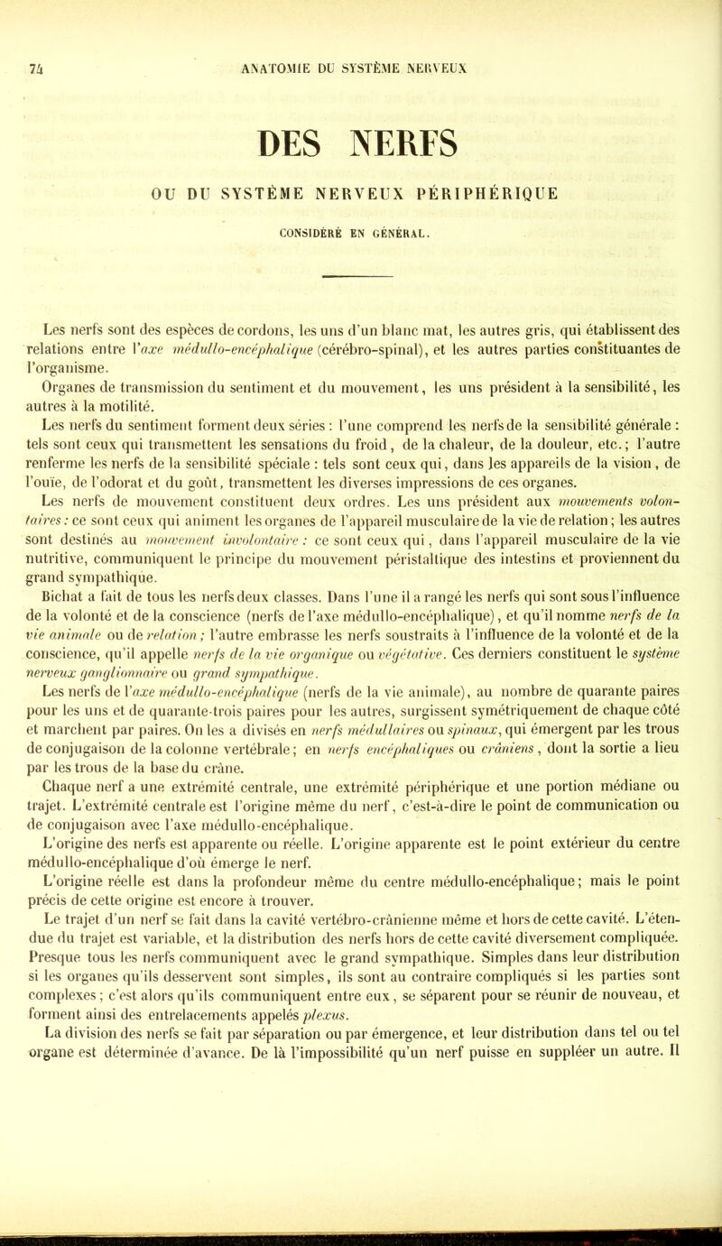 DES NERFS OU DU SYSTÈME NERVEUX PÉRIPHÉRIQUE CONSIDÉRÉ EN GÉNÉRAL. Les nerfs sont des espèces de cordons, les uns d’un blanc mat, les autres gris, qui établissent des relations entre l'axe médullo-encéphalique (cérébro-spinal), et les autres parties constituantes de l’organisme. Organes de transmission du sentiment et du mouvement, les uns président à la sensibilité, les autres à la motilité. Les nerfs du sentiment forment deux séries : l’une comprend les nerfs de la sensibilité générale : tels sont ceux qui transmettent les sensations du froid, de la chaleur, de la douleur, etc.; l’autre renferme les nerfs de la sensibilité spéciale : tels sont ceux qui, dans les appareils de la vision , de l’ouïe, de l’odorat et du goût, transmettent les diverses impressions de ces organes. Les nerfs de mouvement constituent deux ordres. Les uns président aux mouvements volon- taires: ce sont ceux qui animent les organes de l’appareil musculaire de la vie de relation; les autres sont destinés au mouvement involontaire : ce sont ceux qui, dans l’appareil musculaire de la vie nutritive, communiquent le principe du mouvement péristaltique des intestins et proviennent du grand sympathique. Bichat a fait de tous les nerfs deux classes. Dans l’une il a rangé les nerfs qui sont sous l’influence de la volonté et de la conscience (nerfs de l’axe médullo-encéphalique), et qu’il nomme nerfs de la vie animale ou de relation ; l’autre embrasse les nerfs soustraits à l’influence de la volonté et de la conscience, qu’il appelle nerfs de la vie organique ou végétative. Ces derniers constituent le système nerveux ganglionnaire ou grand, sympathique. Les nerfs de Yaxe médullo-encéphalique (nerfs de la vie animale), au nombre de quarante paires pour les uns et de quarante-trois paires pour les autres, surgissent symétriquement de chaque côté et marchent par paires. On les a divisés en nerfs médullaires ou spinaux, qui émergent par les trous de conjugaison de la colonne vertébrale; en nerfs encéphaliques ou crâniens , dont la sortie a lieu par les trous de la base du crâne. Chaque nerf a une extrémité centrale, une extrémité périphérique et une portion médiane ou trajet. L’extrémité centrale est l’origine même du nerf, c’est-à-dire le point de communication ou de conjugaison avec l’axe médullo-encéphalique. L’origine des nerfs est apparente ou réelle. L’origine apparente est le point extérieur du centre médullo-encéphalique d’où émerge le nerf. L’origine réelle est dans la profondeur même du centre médullo-encéphalique; mais le point précis de cette origine est encore à trouver. Le trajet d’un nerf se fait dans la cavité vertébro-crânienne même et hors de cette cavité. L’éten- due du trajet est variable, et la distribution des nerfs hors de cette cavité diversement compliquée. Presque tous les nerfs communiquent avec le grand sympathique. Simples dans leur distribution si les organes qu’ils desservent sont simples, ils sont au contraire compliqués si les parties sont complexes ; c’est alors qu’ils communiquent entre eux, se séparent pour se réunir de nouveau, et forment ainsi des entrelacements appelés plexus. La division des nerfs se fait par séparation ou par émergence, et leur distribution dans tel ou tel organe est déterminée d’avance. De là l’impossibilité qu’un nerf puisse en suppléer un autre. Il