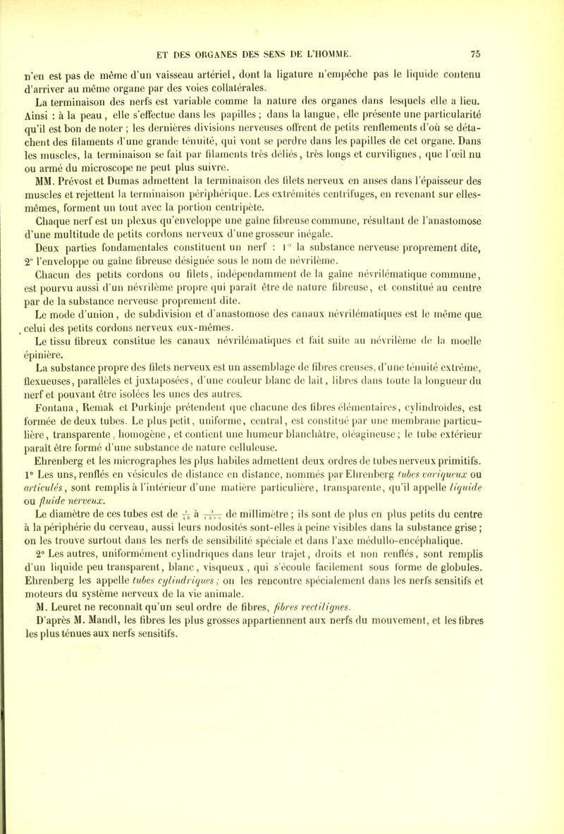 n’en est pas de même d’un vaisseau artériel, dont la ligature n’empêche pas le liquide contenu d’arriver au même organe par des voies collatérales. La terminaison des nerfs est variable comme la nature des organes dans lesquels elle a lieu. Ainsi : à la peau , elle s'effectue dans les papilles ; dans la langue, elle présente une particularité qu’il est bon de noter ; les dernières divisions nerveuses offrent de petits renflements d’où se déta- chent des filaments d’une grande ténuité, qui vont se perdre dans les papilles de cet organe. Dans les muscles, la terminaison se fait par filaments très déliés, très longs et curvilignes, que l’œil nu ou armé du microscope ne peut plus suivre. MM. Prévost et Dumas admettent la terminaison des filets nerveux en anses dans l’épaisseur des muscles et rejettent la terminaison périphérique. Les extrémités centrifuges, en revenant sur elles- mêmes, forment un tout avec la portion centripète. Chaque nerf est un plexus qu’enveloppe une gaine fibreuse commune, résultant de l’anastomose d’une multitude de petits cordons nerveux d’une grosseur inégale. Deux parties fondamentales constituent un nerf : 1° la substance nerveuse proprement dite, 2° l’enveloppe ou gaine fibreuse désignée sous le nom de névrilème. Chacun des petits cordons ou filets, indépendamment de la gaine névrilématique commune, est pourvu aussi d’un névrilème propre qui paraît être de nature fibreuse, et constitué au centre par de la substance nerveuse proprement dite. Le mode d’union , de subdivision et d’anastomose des canaux névrilématiques est le même que. celui des petits cordons nerveux eux-mêmes. Le tissu fibreux constitue les canaux névrilématiques et fait suite au névrilème de la moelle épinière. La substance propre des filets nerveux est un assemblage de fibres creuses, d’une ténuité extrême, llexueuses, parallèles et juxtaposées, d’une couleur blanc de lait, libres dans toute la longueur du nerf et pouvant être isolées les unes des autres. Fontana, Remak et Purkinje prétendent que chacune des fibres élémentaires, cvlindroïdes, est formée de deux tubes. Le plus petit, uniforme, central, est constitué par une membrane particu- lière, transparente . homogène, et contient une humeur blanchâtre, oléagineuse; le tube extérieur paraît être formé d’une substance de nature celluleuse. Ehrenberg et les micrographes les plyis habiles admettent deux ordres de tubes nerveux primitifs. 1° Les uns, renflés en vésicules de distance en distance, nommés par Ehrenberg tubes variqueux ou articulés, sont remplis à l’intérieur d’une matière particulière, transparente, qu’il appelle liquide ou fluide nerveux. Le diamètre de ces tubes est de «à tjVt de millimètre ; ils sont de plus en plus petits du centre à la périphérie du cerveau, aussi leurs nodosités sont-elles à peine visibles dans la substance grise ; on les trouve surtout dans les nerfs de sensibilité spéciale et dans l’axe médullo-encéphalique. 2° Les autres, uniformément cylindriques dans leur trajet, droits et non renflés, sont remplis d’un liquide peu transparent, blanc, visqueux, qui s’écoule facilement sous forme de globules. Ehrenberg les appelle tubes cylindriques ; on les rencontre spécialement dans les nerfs sensitifs et moteurs du système nerveux de la vie animale. M. Leuret ne reconnaît qu’un seul ordre de fibres, fibres rectilignes. D’après M. Mandl, les fibres les plus grosses appartiennent aux nerfs du mouvement, et les fibres les plus ténues aux nerfs sensitifs.