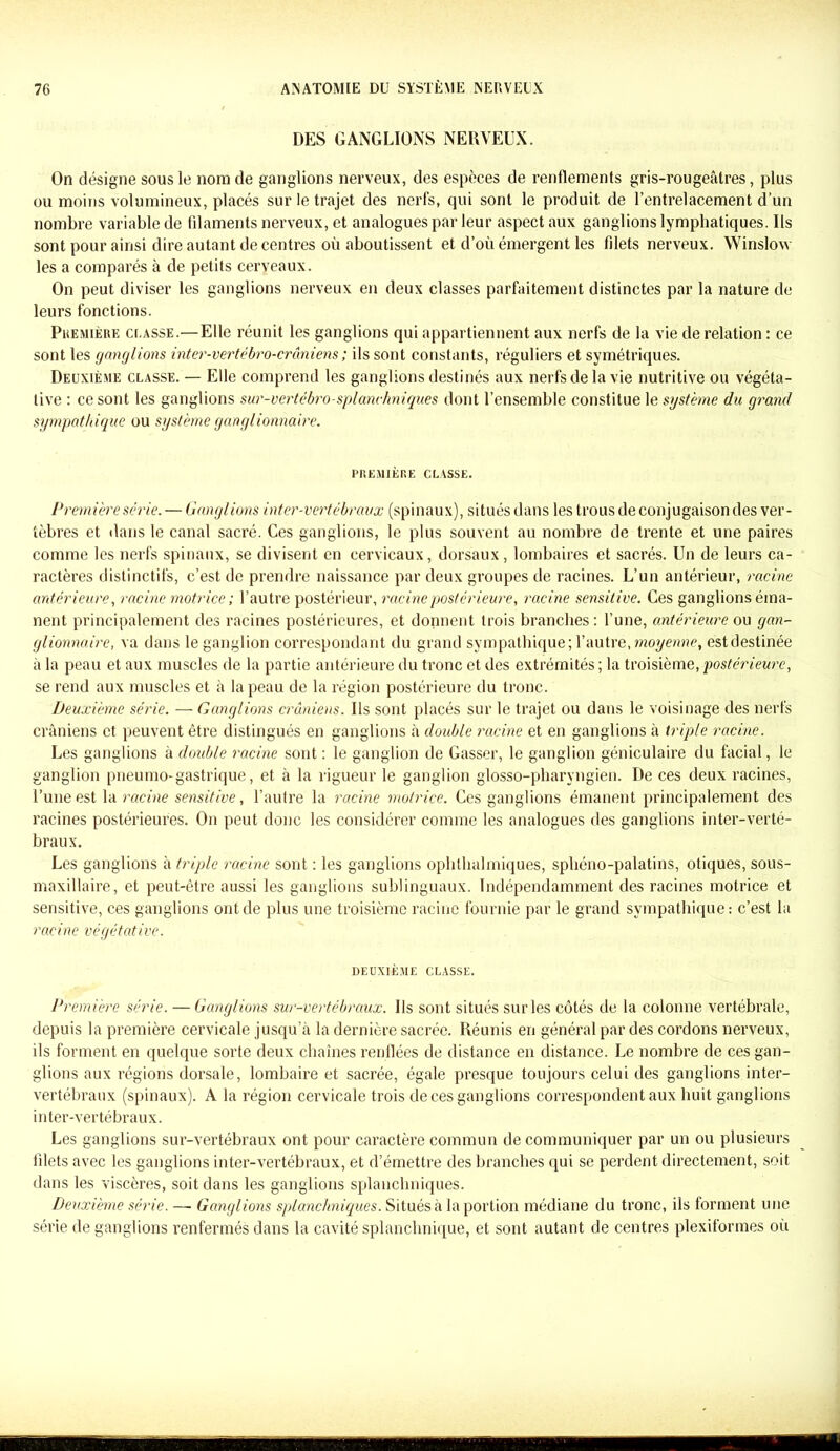 DES GANGLIONS NERVEUX. On désigne sous le nom de ganglions nerveux, des espèces de renflements gris-rougeâtres, plus ou moins volumineux, placés sur le trajet des nerfs, qui sont le produit de l’entrelacement d’un nombre variable de filaments nerveux, et analogues par leur aspect aux ganglions lymphatiques. Us sont pour ainsi dire autant de centres où aboutissent et d’où émergent les filets nerveux. Winslow les a comparés à de petits cerveaux. On peut diviser les ganglions nerveux en deux classes parfaitement distinctes par la nature de leurs fonctions. Première ci.asse.—Elle réunit les ganglions qui appartiennent aux nerfs de la vie de relation : ce sont les ganglions inter-vertébro-crâniens ; ils sont constants, réguliers et symétriques. Deuxième classe. — Elle comprend les ganglions destinés aux nerfs de la vie nutritive ou végéta- tive : ce sont les ganglions sur-vertébro-splanchniques dont l’ensemble constitue le système du grand sympathique ou système ganglionnaire. PREMIÈRE CLASSE. Première série. — Ganglions inter-vertébraux (spinaux), situésdans les trous deconjugaisondes ver- tèbres et dans le canal sacré. Ces ganglions, le plus souvent au nombre de trente et une paires comme les nerfs spinaux, se divisent en cervicaux, dorsaux, lombaires et sacrés. Un de leurs ca- ractères distinctifs, c’est de prendre naissance par deux groupes de racines. L’un antérieur, racine antérieure, racine motrice; l’autre postérieur, racine postérieure, racine sensitive. Ces ganglions éma- nent principalement des racines postérieures, et donnent trois branches: l’une, antérieure ou gan- glionnaire, va dans le ganglion correspondant du grand sympathique; l’autre, moyenne, estdestinée à la peau et aux muscles de la partie antérieure du tronc et des extrémités ; la troisième, postérieure, se rend aux muscles et à la peau de la région postérieure du tronc. Deuxième série. — Ganglions crâniens. Us sont placés sur le trajet ou dans le voisinage des nerfs crâniens et peuvent être distingués en ganglions à double racine et en ganglions à triple racine. Les ganglions à double racine sont : le ganglion de Casser, le ganglion géniculaire du facial, le ganglion pneumo-gastrique, et à la rigueur le ganglion glosso-pharyngîen. De ces deux racines, l’une est la racine sensitive, l’autre la racine motrice. Ces ganglions émanent principalement des racines postérieures. On peut donc les considérer comme les analogues des ganglions inter-verté- braux. Les ganglions à triple racine sont : les ganglions opbthalmiques, sphéno-palatins, otiques, sous- maxillaire, et peut-être aussi les ganglions sublinguaux. Indépendamment des racines motrice et sensitive, ces ganglions ont de plus une troisième racine fournie par le grand sympathique: c’est la racine végétative. DEUXIÈME CLASSE. Première série. — Ganglions sur-vertébraux. Us sont situés sur les côtés de la colonne vertébrale, depuis la première cervicale jusqu’à la dernière sacrée. Réunis en général par des cordons nerveux, ils forment en quelque sorte deux cliaines renflées de distance en distance. Le nombre de ces gan- glions aux régions dorsale, lombaire et sacrée, égale presque toujours celui des ganglions inter- vertébraux (spinaux). A la région cervicale trois de ces ganglions correspondent aux huit ganglions inter-vertébraux. Les ganglions sur-vertébraux ont pour caractère commun de communiquer par un ou plusieurs filets avec les ganglions inter-vertébraux, et d’émettre des branches qui se perdent directement, soit dans les viscères, soit dans les ganglions splanchniques. Deuxième série. —■ Ganglions splanchniques. Situés à la portion médiane du tronc, ils forment une série de ganglions renfermés dans la cavité splanchnique, et sont autant de centres plexiformes où