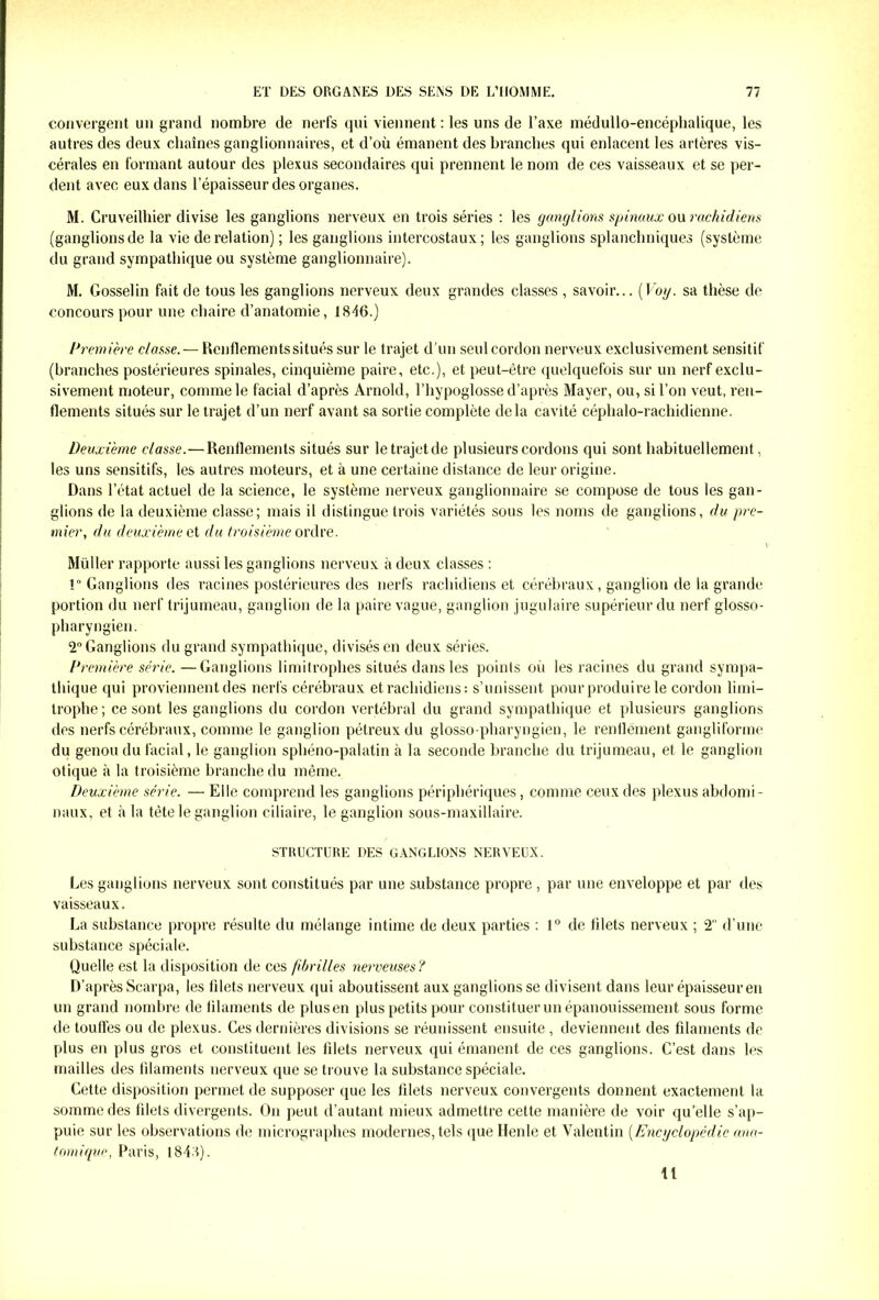 convergent un grand nombre de nerfs qui viennent : les uns de l’axe médullo-encéphalique, les autres des deux chaînes ganglionnaires, et d’où émanent des branches qui enlacent les artères vis- cérales en formant autour des plexus secondaires qui prennent le nom de ces vaisseaux et se per- dent avec eux dans l’épaisseur des organes. M. Cruveilhier divise les ganglions nerveux en trois séries : les (jonglions spinaux ou rachidiens (ganglions de la vie de relation) ; les ganglions intercostaux; les ganglions splanchniques (système du grand sympathique ou système ganglionnaire). M. Gosselin fait de tous les ganglions nerveux deux grandes classes , savoir... ('Voy. sa thèse de concours pour une chaire d’anatomie, 1846.) Première classe. — Renflementssitués sur le trajet d'un seul cordon nerveux exclusivement sensitif (branches postérieures spinales, cinquième paire, etc.), et peut-être quelquefois sur un nerf exclu- sivement moteur, comme le facial d’après Arnold, l’hypoglosse d’après Mayer, ou, si l’on veut, ren- flements situés sur le trajet d’un nerf avant sa sortie complète delà cavité céphalo-rachidienne. Deuxième classe.—Renflements situés sur letrajetde plusieurs cordons qui sont habituellement, les uns sensitifs, les autres moteurs, et à une certaine distance de leur origine. Dans l’état actuel de la science, le système nerveux ganglionnaire se compose de tous les gan- glions de la deuxième classe; mais il distingue trois variétés sous les noms de ganglions, du pre- mier, du deuxième et du troisième ordre. t Müller rapporte aussi les ganglions nerveux à deux classes : ! Ganglions des racines postérieures des nerfs rachidiens et cérébraux, ganglion de la grande portion du nerf trijumeau, ganglion de la paire vague, ganglion jugulaire supérieur du nerf glosso- pharyngien. 2° Ganglions du grand sympathique, divisés en deux séries. Première série. —Ganglions limitrophes situés dans les points où les racines du grand sympa- thique qui proviennent des nerfs cérébraux et rachidiens : s’unissent pour produire le cordon limi- trophe; ce sont les ganglions du cordon vertébral du grand sympathique et plusieurs ganglions des nerfs cérébraux, comme le ganglion pélreux du glosso-pharyngien, le renflement gangliforme du genou du facial, le ganglion sphéno-palatin à la seconde branche du trijumeau, et le ganglion otique à la troisième branche du même. Deuxième série. — Elle comprend les ganglions périphériques, comme ceux des plexus abdomi- naux, et à la tête le ganglion ciliaire, le ganglion sous-maxillaire. STRUCTURE DES GANGLIONS NERVEUX. Les ganglions nerveux sont constitués par une substance propre, par une enveloppe et par des vaisseaux. La substance propre résulte du mélange intime de deux parties : 1° de tilets nerveux ; 2 d’une substance spéciale. Quelle est la disposition de ces fibrilles nerveuses? D’après Scarpa, les fdets nerveux qui aboutissent aux ganglions se divisent dans leur épaisseur en un grand nombre de iilaments de plus en plus petits pour constituer un épanouissement sous forme de toutfes ou de plexus. Ces dernières divisions se réunissent ensuite , deviennent des filaments de plus en plus gros et constituent les filets nerveux qui émanent de ces ganglions. C’est dans les mailles des filaments nerveux que se trouve la substance spéciale. Cette disposition permet de supposer que les filets nerveux convergents donnent exactement la somme des filets divergents. On peut d’autant mieux admettre cette manière de voir quelle s’ap- puie sur les observations de micrographes modernes, tels que Henle et Valentin (Encyclopédie ana- tomique, Paris, 1848). Il