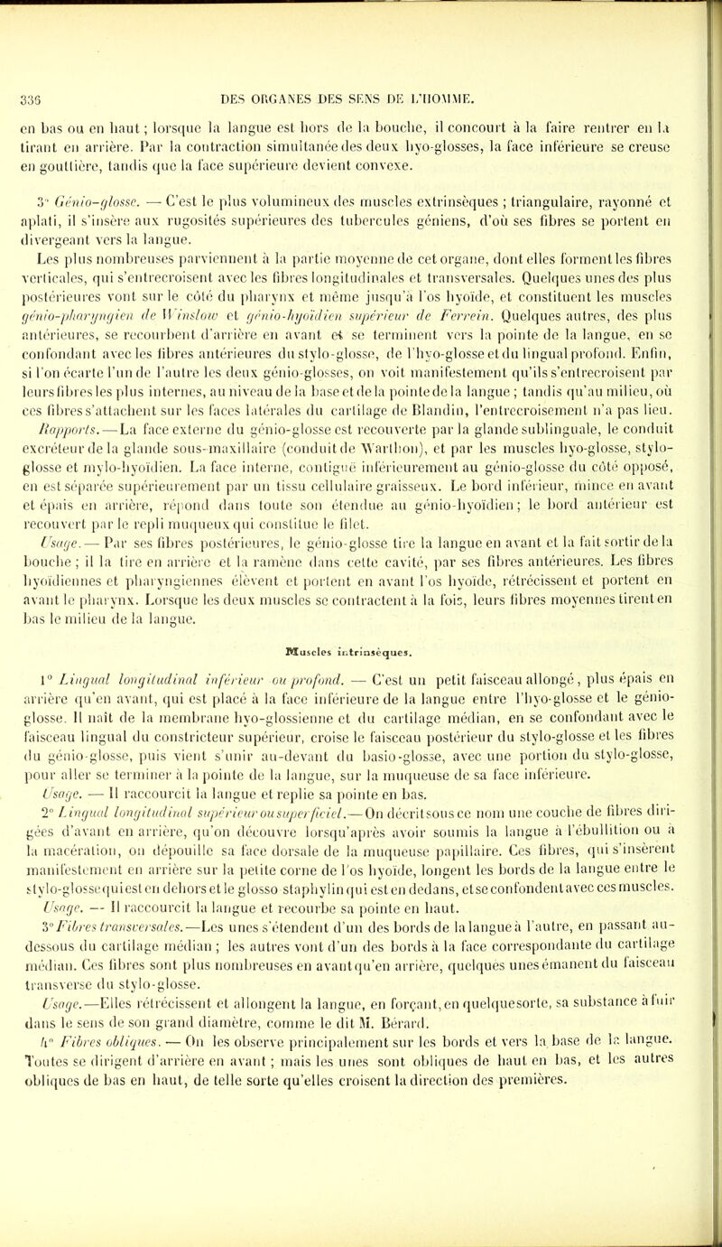 en bas ou en haut ; lorsque la langue est hors de la bouche, il concourt à la faire rentrer en la tirant en arrière. Par la contraction simultanée des deux hyo-glosses, la face inférieure se creuse en gouttière, tandis que la face supérieure devient convexe. 3 Génio-glosse. — C’est le plus volumineux des muscles extrinsèques ; triangulaire, rayonné et aplati, il s’insère aux rugosités supérieures des tubercules géniens, d’où ses fibres se portent en divergeant vers la langue. Les plus nombreuses parviennent à la partie moyenne de cet organe, dont elles forment les fibres verticales, qui s’entrecroisent avec les fibres longitudinales et transversales. Quelques unes des plus postérieures vont sur le côté du pharynx et même jusqu’à l’os hyoïde, et constituent les muscles gcnio-pharyngien de II inslow et génio-hyoïdien supérieur de Ferrein. Quelques autres, des plus antérieures, se recourbent d’arrière en avant et se terminent vers la pointe de la langue, en se confondant avec les fibres antérieures du stylo-glosse, de l’hyo-glosse et du lingual profond. Enfin, si l’on écarte l’un de l’autre les deux génio-glosses, on voit manifestement qu’ils s’entrecroisent par leurs fibres les plus internes, au niveau delà base et de la pointe de la langue ; tandis qu’au milieu, où ces fibres s’attachent sur les faces latérales du cartilage de Blandin, l’entrecroisement n’a pas lieu. Rapports.—La face externe du génio-glosse est recouverte parla glande sublinguale, le conduit excréteur de la glande sous-maxillaire (conduit de AYarthon), et par les muscles hyo-glosse, stylo- glosse et mylo-hyoïdien. La face interne, contiguë inférieurement au génio-glosse du côté opposé, en est séparée supérieurement par un tissu cellulaire graisseux. Le bord inférieur, mince en avant et épais en arrière, répond dans toute son étendue au génio-hyoïdien ; le bord antérieur est recouvert par le repli muqueux qui constitue le filet. Usage.— Par ses fibres postérieures, le génio-glosse lire la langue en avant et la fait sortir de la bouche ; il la tire en arrière et la ramène dans celte cavité, par ses fibres antérieures. Les fibres hyoïdiennes et pharyngiennes élèvent et portent en avant l’os hyoïde, rétrécissent et portent en avant le pharynx. Lorsque les deux muscles sc contractent à la fois, leurs fibres moyennes tirent en bas le milieu de la langue. I^ïuscles intrinsèques. 1° Lingual longitudinal inférieur ou profond. — C'est un petit faisceau allongé, plus épais en arrière qu’en avant, qui est placé à la face inférieure de la langue entre l’hyo-glosse et le génio- glosse. Il naît de la membrane hyo-glossienne et du cartilage médian, en se confondant avec le faisceau lingual du constricteur supérieur, croise le faisceau postérieur du stylo-glosse et les fibres du génio-glosse, puis vient s’unir au-devant du basio-glosse, avec une portion du stylo-glosse, pour aller se terminer à la pointe de la langue, sur la muqueuse de sa face inférieure. Usage. — Il raccourcit la langue et replie sa pointe en bas. 2° Lingual longitudinal supérieur ou super ficiel.—On décritsousce nom une couche de fibres diri- gées d’avant en arrière, qu’on découvre lorsqu’après avoir soumis la langue à l’ébullition ou a la macération, on dépouille sa face dorsale de la muqueuse papillaire. Ces fibres, qui s’insèrent manifestement en arrière sur la petite corne de Los hyoïde, longent les bords de la langue entre le stylo-glossequiesten dehors et le glosso staphylinquiesten dedans, et se confondent avec ces muscles. Usage. — Il raccourcit la langue et recourbe sa pointe en haut. 30Fibres transversales.—Les unes s’étendent d’un des bords de lalangueà l’autre, en passant au- dessous du cartilage médian ; les autres vont d’un des bords à la face correspondante du cartilage médian. Ces fibres sont plus nombreuses en avantqu’en arrière, quelques unesémanent du faisceau transverse du stylo-glosse. Usage.—Elles rétrécissent et allongent la langue, en forçant,en quelquesorte, sa substance à fuir dans le sens de son grand diamètre, comme le dit M. Bérard. lx° Fibres obliques. — On les observe principalement sur les bords et vers la base de la langue. Toutes se dirigent d’arrière en avant ; mais les unes sont obliques de haut en bas, et les autres obliques de bas en haut, de telle sorte qu’elles croisent la direction des premières.