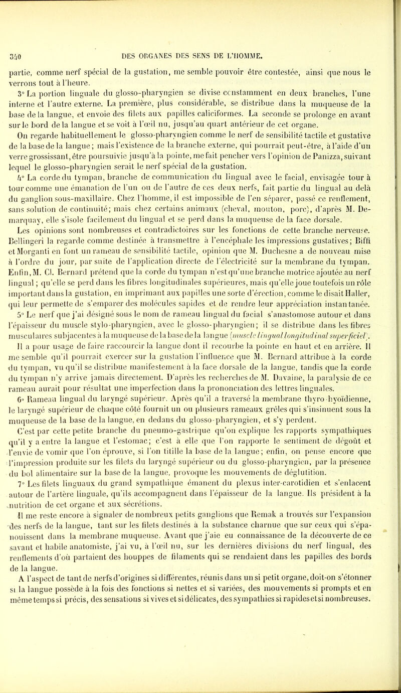 partie, comme nerf spécial de la gustation, me semble pouvoir être contestée, ainsi que nous le verrons tout à l’heure. 3° La portion linguale du glosso-pharyngien se divise constamment en deux branches, l’une interne et l’autre externe. La première, plus considérable, se distribue dans la muqueuse de la base de la langue, et envoie des filets aux papilles caliciformes. La seconde se prolonge en avant sur le bord delà langue et se voit à l’oeil nu, jusqu’au quart antérieur de cet organe. On regarde habituellement le glosso-pharyngien comme le nerf de sensibilité tactile et gustative de la base de la langue; mais l’existence de la branche externe, qui pourrait peut-être, à l’aide d’un verre grossissant, être poursuivie jusqu’à la pointe, méfait pencher vers l’opinion de Panizza, suivant lequel le glosso-pharyngien serait le nerf spécial delà gustation. à0 La corde du tympan, branche de communication du lingual avec le facial, envisagée tour à tour comme une émanation de l'un ou de l’autre de ces deux nerfs, fait partie du lingual au delà du ganglion sous-maxillaire. Chez l’homme, il est impossible de l’en séparer, passé ce renflement, sans solution de continuité; mais chez certains animaux (cheval, mouton, porc), d’après M. De- marquay, elle s’isole facilement du lingual et se perd dans la muqueuse de la face dorsale. Les opinions sont nombreuses et contradictoires sur les fonctions de cette branche nerveuse. Bellingeri la regarde comme destinée à transmettre à l’encéphale les impressions gustatives; Biffi etMorganti en font un rameau de sensibilité tactile, opinion que M. Duchesne a de nouveau mise à l’ordre du jour, par suite de l’application directe de l’électricité sur la membrane du tympan. Enfin,M. Cl. Bernard prétend que la corde du tympan n’est qu’une branche motrice ajoutée au nerf lingual ; qu’elle se perd dans les fibres longitudinales supérieures, mais qu’elle joue toutefois un rôle important dans la gustation, en imprimant aux papilles une sorte d’érection, comme le disait Haller, qui leur permette de s’emparer des molécules sapides et de rendre leur appréciation instantanée. 5° Le nerf que j’ai désigné sous le nom de rameau lingual du facial s’anastomose autour et dans l’épaisseur du muscle stylo-pharyngien, avec le glosso-pharyngien; il se distribue dans les fibres musculaires subjacentes à la muqueuse delà base de la langue [muscle lingual longitudinal superficiel). Il a pour usage de faire raccourcir la langue dont il recourbe la pointe en haut et en arrière. Il me semble qu’il pourrait exercer sur la gustation l’influence que M. Bernard attribue à la corde tlu tympan, vu qu’il se distribue manifestement à la face dorsale de la langue, tandis que la corde du tympan n’v arrive jamais directement. D’après les recherches de M. Davaine, la paralysie de ce rameau aurait pour résultat une imperfection dans la prononciation des lettres linguales. 6° Rameau lingual du laryngé supérieur. Après qu’il a traversé la membrane thvro hyoïdienne, le larvngé supérieur de chaque côté fournit un ou plusieurs rameaux grêles qui s’insinuent sous la muqueuse de la base de la langue, en dedans du glosso-pharyngien, et s’y perdent. C’est par cette petite branche du pneumo-gastrique qu’on explique les rapports sympathiques qu’il y a entre la langue et l’estomac; c’est à elle que l’on rapporte le sentiment de dégoût et l’envie de vomir que l’on éprouve, si l’on titille la base de la langue; enfin, on pense encore que l’impression produite sur les filets du laryngé supérieur ou du glosso-pharyngien, par la présence du bol alimentaire sur la base de la langue, provoque les mouvements de déglutition. 7° Les filets linguaux du grand sympathique émanent du plexus inter-carotidien et s’eidacent autour de l’artère linguale, qu’ils accompagnent dans l’épaisseur de la langue. Ils président à la .nutrition de cet organe et aux sécrétions. Il me reste encore à signaler de nombreux petits ganglions que Remak a trouvés sur l’expansion des nerfs de la langue, tant sur les filets destinés à la substance charnue que sur ceux qui s’épa- nouissent dans la membrane muqueuse. Avant que j’aie eu connaissance de la découverte de ce savant et habile anatomiste, j’ai vu, à l’œil nu, sur les dernières divisions du nerf lingual, des renflements d’où partaient des houppes de filaments qui se rendaient dans les papilles des bords de la langue. A l’aspect de tant de nerfs d’origines si différentes, réunis dans un si petit organe, doit-on s’étonner si la langue possède à la fois des fonctions si nettes et si variées, des mouvements si prompts et en même temps si précis, des sensations si vives et si délicates, des sympathies si rapidesetsi nombreuses.